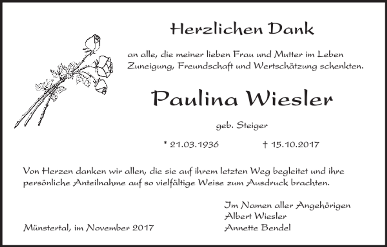 <p>Herzlichen Dank<br />an alle, die meiner lieben Frau und Mutter im Leben<br />Zuneigung, Freundschaft und Wertschätzung schenkten.</p><p>Paulina Wiesler<br />geb. Steiger<br />* 21.03.1936</p><p>† 15.10.2017</p><p>Von Herzen danken wir allen, die sie auf ihrem letzten Weg begleitet und ihre<br />persönliche Anteilnahme auf so vielfältige Weise zum Ausdruck brachten.</p><p>Münstertal, im November 2017</p><p>Im Namen aller Angehörigen<br />Albert Wiesler<br />Annette Bendel</p>