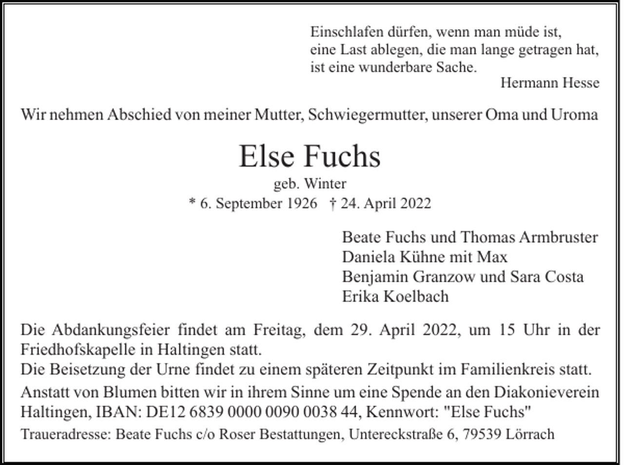 <p>Einschlafen dürfen, wenn man müde ist,<br />eine Last ablegen, die man lange getragen hat,<br />ist eine wunderbare Sache.<br />Hermann Hesse</p><p>Wir nehmen Abschied von meiner Mutter, Schwiegermutter, unserer Oma und Uroma</p><p>Else Fuchs<br />geb. Winter<br />* 6. September 1926 † 24. April 2022</p><p>Beate Fuchs und Thomas Armbruster<br />Daniela Kühne mit Max<br />Benjamin Granzow und Sara Costa<br />Erika Koelbach<br />Die Abdankungsfeier findet am Freitag, dem 29. April 2022, um 15 Uhr in der<br />Friedhofskapelle in Haltingen statt.<br />Die Beisetzung der Urne findet zu einem späteren Zeitpunkt im Familienkreis statt.<br />Anstatt von Blumen bitten wir in ihrem Sinne um eine Spende an den Diakonieverein<br />Haltingen, IBAN: DE12 6839 009038 44, Kennwort: "Else Fuchs"<br />Traueradresse: Beate Fuchs c/o Roser Bestattungen, Untereckstraße 6, 79539 Lörrach</p>