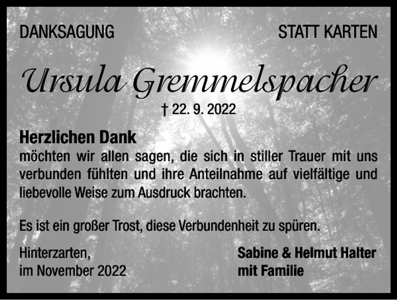 <p>DANKSAGUNG</p><p>STATT KARTEN</p><p>Ursula Gremmelspacher<br />† 22. 9. 2022</p><p>Herzlichen Dank</p><p>möchten wir allen sagen, die sich in stiller Trauer mit uns<br />verbunden fühlten und ihre Anteilnahme auf vielfältige und<br />liebevolle Weise zum Ausdruck brachten.<br />Es ist ein großer Trost, diese Verbundenheit zu spüren.<br />Hinterzarten,<br />im November 2022</p><p>Sabine &amp; Helmut Halter<br />mit Familie</p>