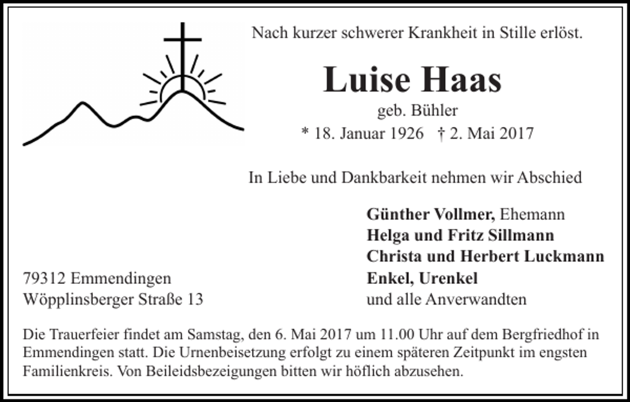 <p>Nach kurzer schwerer Krankheit in Stille erlöst.</p><p>Luise Haas</p><p>geb. Bühler<br />* 18. Januar 1926 † 2. Mai 2017<br />In Liebe und Dankbarkeit nehmen wir Abschied</p><p>79312 Emmendingen<br />Wöpplinsberger Straße 13</p><p>Günther Vollmer, Ehemann<br />Helga und Fritz Sillmann<br />Christa und Herbert Luckmann<br />Enkel, Urenkel<br />und alle Anverwandten</p><p>Die Trauerfeier findet am Samstag, den 6. Mai 2017 um 11.00 Uhr auf dem Bergfriedhof in<br />Emmendingen statt. Die Urnenbeisetzung erfolgt zu einem späteren Zeitpunkt im engsten<br />Familienkreis. Von Beileidsbezeigungen bitten wir höflich abzusehen.</p>