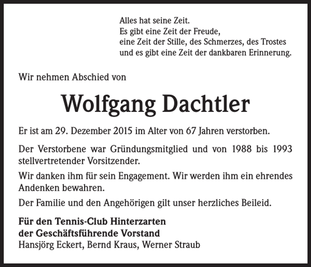 <p>Alles hat seine Zeit.<br />Es gibt eine Zeit der Freude,<br />eine Zeit der Stille, des Schmerzes, des Trostes<br />und es gibt eine Zeit der dankbaren Erinnerung.</p><p>Wir nehmen Abschied von</p><p>Wolfgang Dachtler<br />Er ist am 29. Dezember 2015 im Alter von 67 Jahren verstorben.<br />Der Verstorbene war Gründungsmitglied und von 1988 bis 1993<br />stellvertretender Vorsitzender.<br />Wir danken ihm für sein Engagement. Wir werden ihm ein ehrendes<br />Andenken bewahren.<br />Der Familie und den Angehörigen gilt unser herzliches Beileid.<br />Für den Tennis-Club Hinterzarten<br />der Geschäftsführende Vorstand<br />Hansjörg Eckert, Bernd Kraus, Werner Straub</p>
