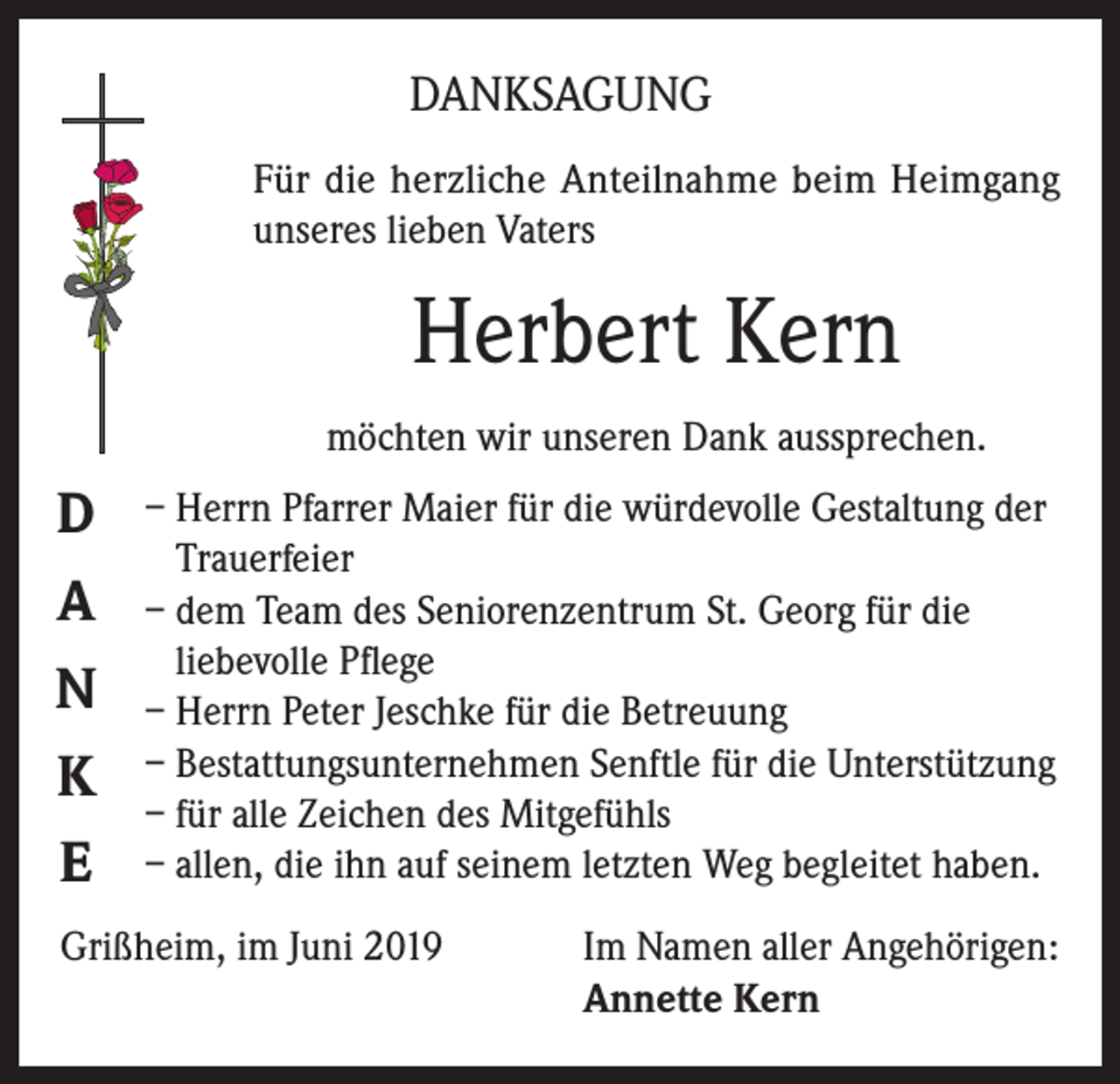 <p>DANKSAGUNG<br />Für die herzliche Anteilnahme beim Heimgang<br />unseres lieben Vaters</p><p>Herbert Kern<br />möchten wir unseren Dank aussprechen.</p><p>D<br />A<br />N<br />K<br />E</p><p>– Herrn Pfarrer Maier für die würdevolle Gestaltung der<br />Trauerfeier<br />– dem Team des Seniorenzentrum St. Georg für die<br />liebevolle Pflege<br />– Herrn Peter Jeschke für die Betreuung<br />– Bestattungsunternehmen Senftle für die Unterstützung<br />– für alle Zeichen des Mitgefühls<br />– allen, die ihn auf seinem letzten Weg begleitet haben.</p><p>Grißheim, im Juni 2019 Im Namen aller Angehörigen:<br />Annette Kern</p>