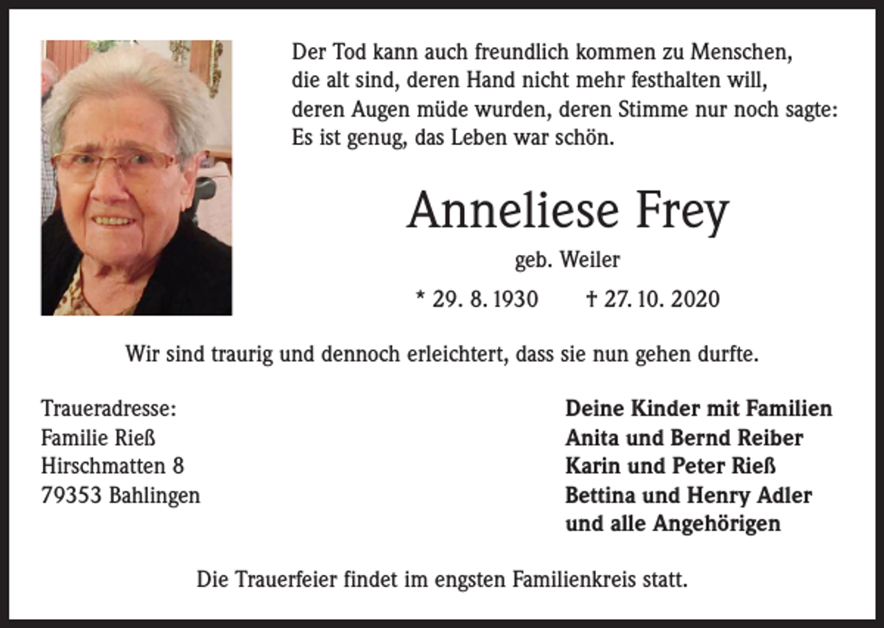 <p>Der Tod kann auch freundlich kommen zu Menschen,<br />die alt sind, deren Hand nicht mehr festhalten will,<br />deren Augen müde wurden, deren Stimme nur noch sagte:<br />Es ist genug, das Leben war schön.</p><p>Anneliese Frey<br />geb. Weiler<br />* 29. 8. 1930 † 27. 10. 2020<br />Wir sind traurig und dennoch erleichtert, dass sie nun gehen durfte.<br />Traueradresse:<br />Familie Rieß<br />Hirschmatten 8<br />79353 Bahlingen</p><p>Deine Kinder mit Familien<br />Anita und Bernd Reiber<br />Karin und Peter Rieß<br />Bettina und Henry Adler<br />und alle Angehörigen</p><p>Die Trauerfeier findet im engsten Familienkreis statt.</p>