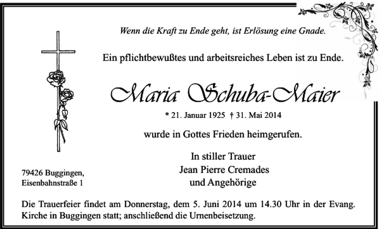<p>Wenn die Kraft zu Ende geht, ist Erlösung eine Gnade.</p><p>Ein pflichtbewußtes und arbeitsreiches Leben ist zu Ende.</p><p>Maria Schuba-Maier<br />* 21. Januar 1925 † 31. Mai 2014</p><p>wurde in Gottes Frieden heimgerufen.</p><p>79426 Buggingen,<br />Eisenbahnstraße 1</p><p>In stiller Trauer<br />Jean Pierre Cremades<br />und Angehörige</p><p>Die Trauerfeier findet am Donnerstag, dem 5. Juni 2014 um 14.30 Uhr in der Evang.<br />Kirche in Buggingen statt; anschließend die Urnenbeisetzung.</p>