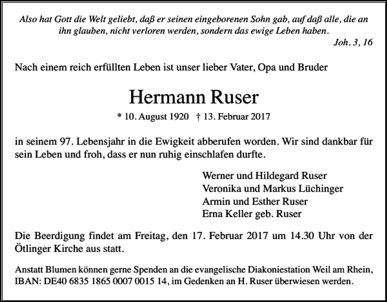 <p>Also hat Gott die Welt geliebt, daß er seinen eingeborenen Sohn gab, auf daß alle, die an<br />ihn glauben, nicht verloren werden, sondern das ewige Leben haben.<br />Joh. 3, 16</p><p>Nach einem reich erfüllten Leben ist unser lieber Vater, Opa und Bruder</p><p>Hermann Ruser<br />* 10. August 1920 † 13. Februar 2017</p><p>in seinem 97. Lebensjahr in die Ewigkeit abberufen worden. Wir sind dankbar für<br />sein Leben und froh, dass er nun ruhig einschlafen durfte.<br />Werner und Hildegard Ruser<br />Veronika und Markus Lüchinger<br />Armin und Esther Ruser<br />Erna Keller geb. Ruser<br />Die Beerdigung findet am Freitag, den 17. Februar 2017 um 14.30 Uhr von der<br />Ötlinger Kirche aus statt.<br />Anstatt Blumen können gerne Spenden an die evangelische Diakoniestation Weil am Rhein,<br />IBAN: DE40 6835 1865 0007 0015 14, im Gedenken an H. Ruser überwiesen werden.</p>