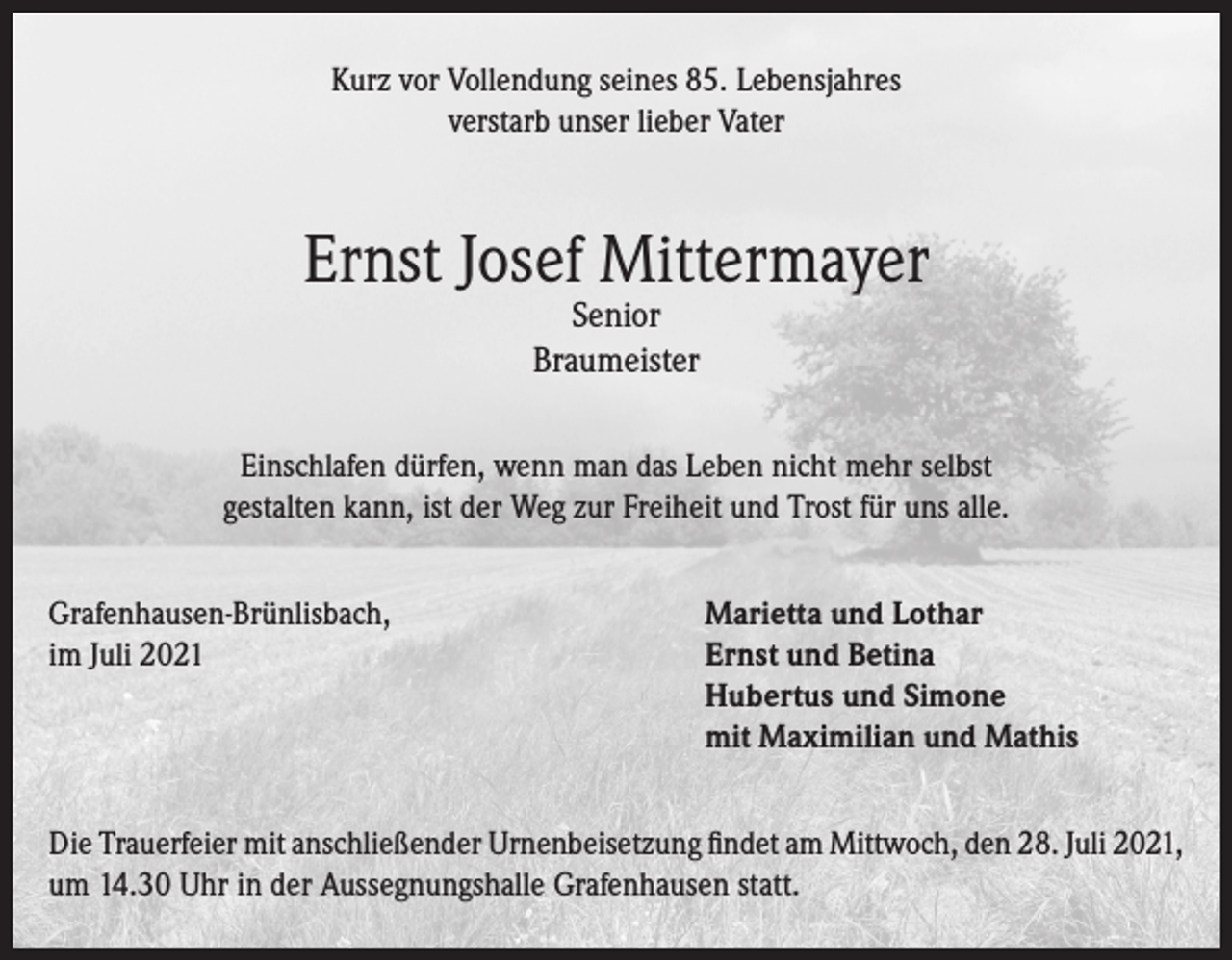<p>Kurz vor Vollendung seines 85. Lebensjahres<br />verstarb unser lieber Vater</p><p>Ernst Josef Mittermayer<br />Senior<br />Braumeister</p><p>Einschlafen dürfen, wenn man das Leben nicht mehr selbst<br />gestalten kann, ist der Weg zur Freiheit und Trost für uns alle.<br />Grafenhausen-Brünlisbach,<br />Marietta und Lothar<br />im Juli 2021 Ernst und Betina<br />Hubertus und Simone<br />mit Maximilian und Mathis<br />Die Trauerfeier mit anschließender Urnenbeisetzung findet am Mittwoch, den 28. Juli 2021,<br />um 14.30 Uhr in der Aussegnungshalle Grafenhausen statt.</p>