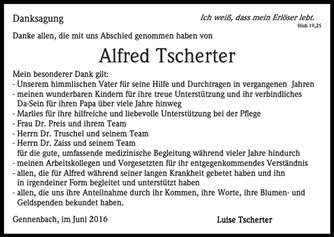 <p>Ich weiß, dass mein Erlöser lebt.</p><p>Danksagung</p><p>Hiob 19,25</p><p>Danke allen, die mit uns Abschied genommen haben von</p><p>Alfred Tscherter<br />Mein besonderer Dank gilt:<br />- Unserem himmlischen Vater für seine Hilfe und Durchtragen in vergangenen Jahren<br />- meinen wunderbaren Kindern für ihre treue Unterstützung und ihr verbindliches<br />Da-Sein für ihren Papa über viele Jahre hinweg<br />- Marlies für ihre hilfreiche und liebevolle Unterstützung bei der Pflege<br />- Frau Dr. Preis und ihrem Team<br />- Herrn Dr. Truschel und seinem Team<br />- Herrn Dr. Zaiss und seinem Team<br />für die gute, umfassende medizinische Begleitung während vieler Jahre hindurch<br />- meinen Arbeitskollegen und Vorgesetzten für ihr entgegenkommendes Verständnis<br />- allen, die für Alfred während seiner langen Krankheit gebetet haben und ihn<br />in irgendeiner Form begleitet und unterstützt haben<br />- allen, die uns ihre Anteilnahme durch ihr Kommen, ihre Worte, ihre Blumen- und<br />Geldspenden bekundet haben.<br />Gennenbach, im Juni 2016</p>