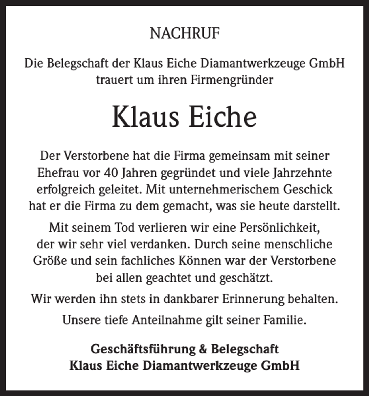 <p>NACHRUF<br />Die Belegschaft der Klaus Eiche Diamantwerkzeuge GmbH<br />trauert um ihren Firmengründer</p><p>Klaus Eiche<br />Der Verstorbene hat die Firma gemeinsam mit seiner<br />Ehefrau vor 40 Jahren gegründet und viele Jahrzehnte<br />erfolgreich geleitet. Mit unternehmerischem Geschick<br />hat er die Firma zu dem gemacht, was sie heute darstellt.<br />Mit seinem Tod verlieren wir eine Persönlichkeit,<br />der wir sehr viel verdanken. Durch seine menschliche<br />Größe und sein fachliches Können war der Verstorbene<br />bei allen geachtet und geschätzt.<br />Wir werden ihn stets in dankbarer Erinnerung behalten.<br />Unsere tiefe Anteilnahme gilt seiner Familie.<br />Geschäftsführung &amp; Belegschaft<br />Klaus Eiche Diamantwerkzeuge GmbH</p>