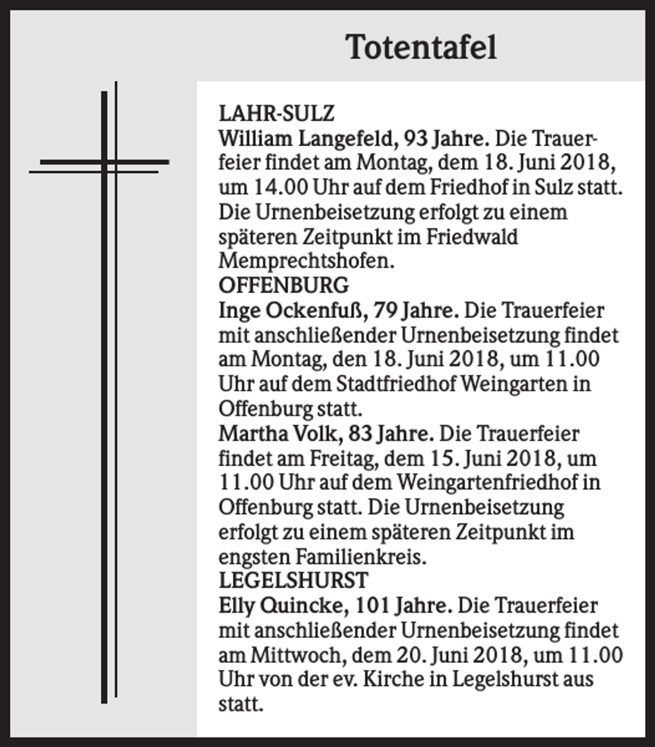 <p>Totentafel<br />LAHR-SULZ<br />William Langefeld, 93 Jahre. Die Trauerfeier findet am Montag, dem 18. Juni 2018,<br />um 14.00 Uhr auf dem Friedhof in Sulz statt.<br />Die Urnenbeisetzung erfolgt zu einem<br />späteren Zeitpunkt im Friedwald<br />Memprechtshofen.<br />OFFENBURG<br />Inge Ockenfuß, 79 Jahre. Die Trauerfeier<br />mit anschließender Urnenbeisetzung findet<br />am Montag, den 18. Juni 2018, um 11.00<br />Uhr auf dem Stadtfriedhof Weingarten in<br />Offenburg statt.<br />Martha Volk, 83 Jahre. Die Trauerfeier<br />findet am Freitag, dem 15. Juni 2018, um<br />11.00 Uhr auf dem Weingartenfriedhof in<br />Offenburg statt. Die Urnenbeisetzung<br />erfolgt zu einem späteren Zeitpunkt im<br />engsten Familienkreis.<br />LEGELSHURST<br />Elly Quincke, 101 Jahre. Die Trauerfeier<br />mit anschließender Urnenbeisetzung findet<br />am Mittwoch, dem 20. Juni 2018, um 11.00<br />Uhr von der ev. Kirche in Legelshurst aus<br />statt.</p>