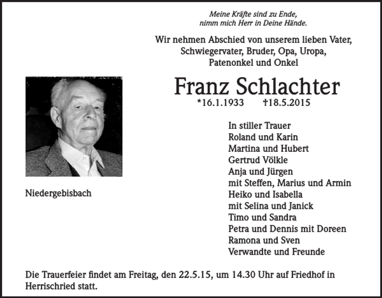 <p>Meine Kräfte sind zu Ende,<br />nimm mich Herr in Deine Hände.</p><p>Wir nehmen Abschied von unserem lieben Vater,<br />Schwiegervater, Bruder, Opa, Uropa,<br />Patenonkel und Onkel</p><p>Franz Schlachter<br />*16.1.1933</p><p>Niedergebisbach</p><p>†18.5.2015</p><p>In stiller Trauer<br />Roland und Karin<br />Martina und Hubert<br />Gertrud Völkle<br />Anja und Jürgen<br />mit Steffen, Marius und Armin<br />Heiko und Isabella<br />mit Selina und Janick<br />Timo und Sandra<br />Petra und Dennis mit Doreen<br />Ramona und Sven<br />Verwandte und Freunde</p><p>Die Trauerfeier findet am Freitag, den 22.5.15, um 14.30 Uhr auf Friedhof in<br />Herrischried statt.</p>
