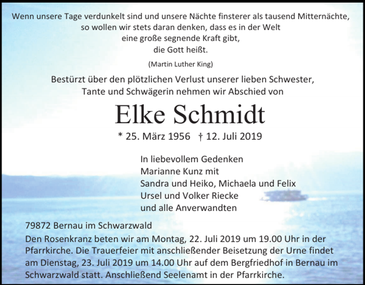 <p>Wenn unsere Tage verdunkelt sind und unsere Nächte finsterer als tausend Mitternächte,<br />so wollen wir stets daran denken, dass es in der Welt<br />eine große segnende Kraft gibt,<br />die Gott heißt.<br />(Martin Luther King)</p><p>Bestürzt über den plötzlichen Verlust unserer lieben Schwester,<br />Tante und Schwägerin nehmen wir Abschied von</p><p>Elke Schmidt<br />* 25. März 1956 † 12. Juli 2019<br />In liebevollem Gedenken<br />Marianne Kunz mit<br />Sandra und Heiko, Michaela und Felix<br />Ursel und Volker Riecke<br />und alle Anverwandten<br />79872 Bernau im Schwarzwald<br />Den Rosenkranz beten wir am Montag, 22. Juli 2019 um 19.00 Uhr in der<br />Pfarrkirche. Die Trauerfeier mit anschließender Beisetzung der Urne findet<br />am Dienstag, 23. Juli 2019 um 14.00 Uhr auf dem Bergfriedhof in Bernau im<br />Schwarzwald statt. Anschließend Seelenamt in der Pfarrkirche.</p>
