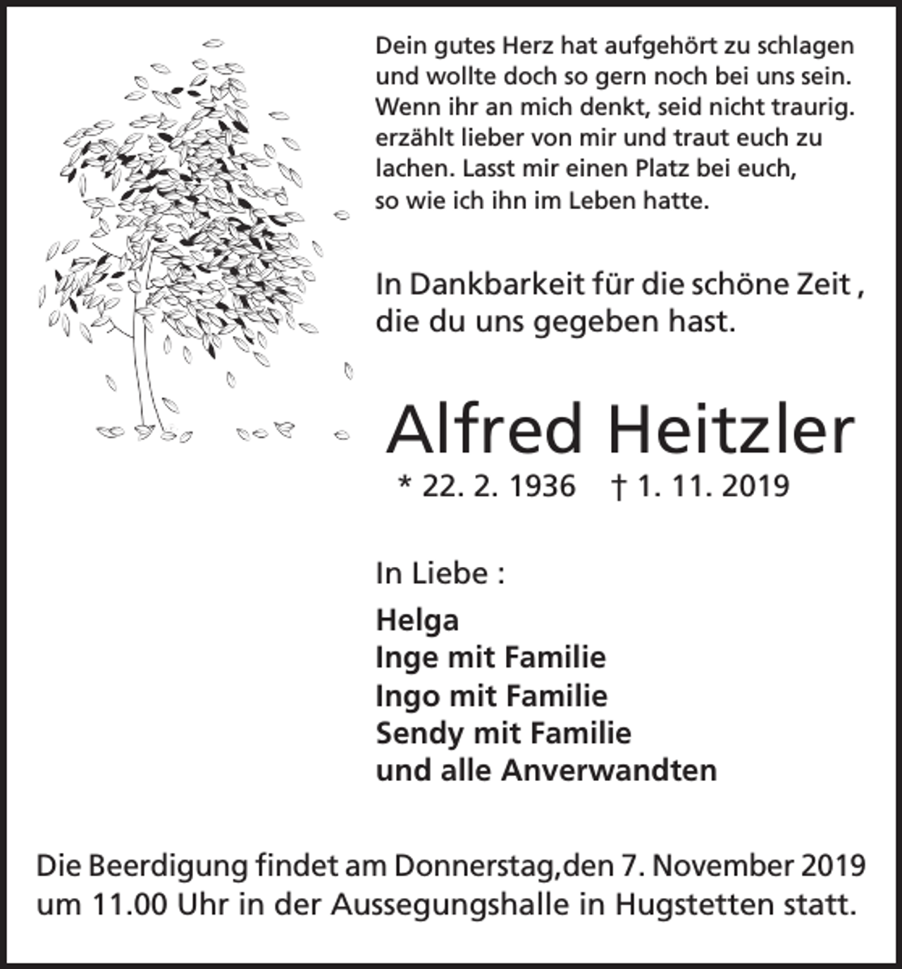 <p>Dein gutes Herz hat aufgehört zu schlagen<br />und wollte doch so gern noch bei uns sein.<br />Wenn ihr an mich denkt, seid nicht traurig.<br />erzählt lieber von mir und traut euch zu<br />lachen. Lasst mir einen Platz bei euch,<br />so wie ich ihn im Leben hatte.</p><p>In Dankbarkeit für die schöne Zeit ,<br />die du uns gegeben hast.</p><p>Alfred Heitzler<br />* 22. 2. 1936</p><p>† 1. 11. 2019</p><p>In Liebe :<br />Helga<br />Inge mit Familie<br />Ingo mit Familie<br />Sendy mit Familie<br />und alle Anverwandten<br />Die Beerdigung findet am Donnerstag,den 7. November 2019<br />um 11.00 Uhr in der Aussegungshalle in Hugstetten statt.</p>