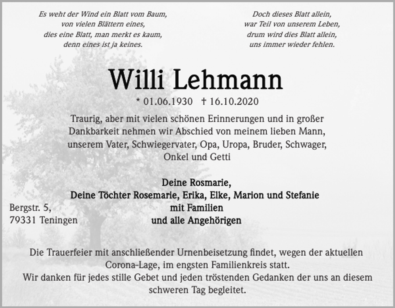 <p>Es weht der Wind ein Blatt vom Baum,<br />von vielen Blättern eines,<br />dies eine Blatt, man merkt es kaum,<br />denn eines ist ja keines.</p><p>Doch dieses Blatt allein,<br />war Teil von unserem Leben,<br />drum wird dies Blatt allein,<br />uns immer wieder fehlen.</p><p>* 01.06.1930 † 16.10.2020<br />Traurig, aber mit vielen schönen Erinnerungen und in großer<br />Dankbarkeit nehmen wir Abschied von meinem lieben Mann,<br />unserem Vater, Schwiegervater, Opa, Uropa, Bruder, Schwager,<br />Onkel und Getti</p><p>Bergstr. 5,<br />79331 Teningen<br />Die Trauerfeier mit anschließender Urnenbeisetzung ﬁndet, wegen der aktuellen<br />Corona-Lage, im engsten Familienkreis statt.<br />Wir danken für jedes stille Gebet und jeden tröstenden Gedanken der uns an diesem<br />schweren Tag begleitet.</p>