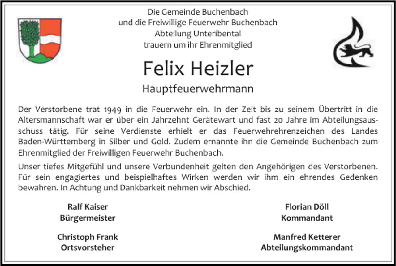 <p>Die Gemeinde Buchenbach<br />und die Freiwillige Feuerwehr Buchenbach<br />Abteilung Unteribental<br />trauern um ihr Ehrenmitglied</p><p>Felix Heizler<br />Hauptfeuerwehrmann<br />Der Verstorbene trat 1949 in die Feuerwehr ein. In der Zeit bis zu seinem Übertritt in die<br />Altersmannschaft war er über ein Jahrzehnt Gerätewart und fast 20 Jahre im Abteilungsausschuss tätig. Für seine Verdienste erhielt er das Feuerwehrehrenzeichen des Landes<br />Baden-Württemberg in Silber und Gold. Zudem ernannte ihn die Gemeinde Buchenbach zum<br />Ehrenmitglied der Freiwilligen Feuerwehr Buchenbach.<br />Unser tiefes Mitgefühl und unsere Verbundenheit gelten den Angehörigen des Verstorbenen.<br />Für sein engagiertes und beispielhaftes Wirken werden wir ihm ein ehrendes Gedenken<br />bewahren. In Achtung und Dankbarkeit nehmen wir Abschied.<br />Ralf Kaiser<br />Bürgermeister</p><p>Florian Döll<br />Kommandant</p><p>Christoph Frank<br />Ortsvorsteher</p><p>Manfred Ketterer<br />Abteilungskommandant</p>