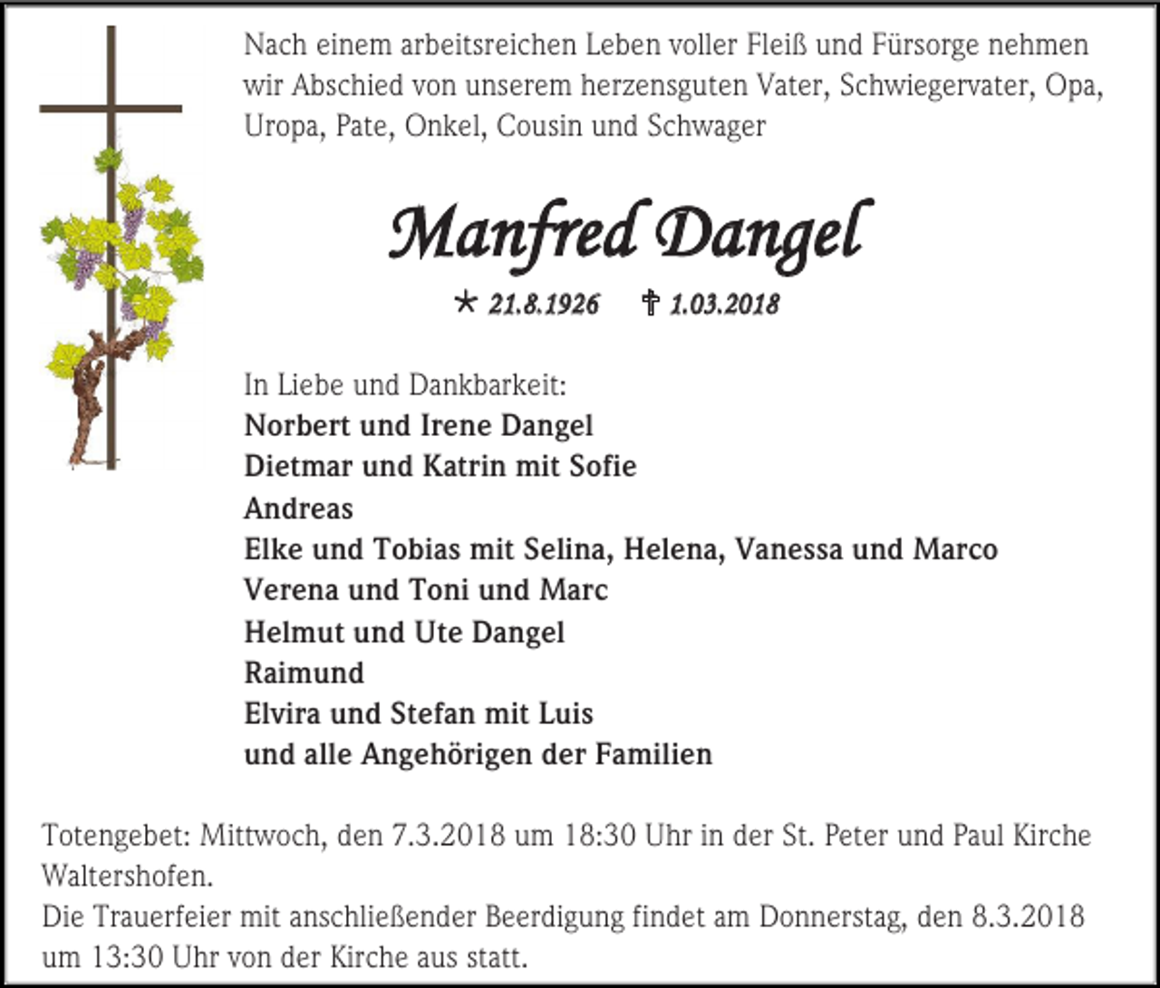 <p>Nach einem arbeitsreichen Leben voller Fleiß und Fürsorge nehmen<br />wir Abschied von unserem herzensguten Vater, Schwiegervater, Opa,<br />Uropa, Pate, Onkel, Cousin und Schwager</p><p>Manfred Dangel<br /> 21.8.1926</p><p> 1.03.2018</p><p>In Liebe und Dankbarkeit:<br />Norbert und Irene Dangel<br />Dietmar und Katrin mit Sofie<br />Andreas<br />Elke und Tobias mit Selina, Helena, Vanessa und Marco<br />Verena und Toni und Marc<br />Helmut und Ute Dangel<br />Raimund<br />Elvira und Stefan mit Luis<br />und alle Angehörigen der Familien<br />Totengebet: Mittwoch, den 7.3.2018 um 18:30 Uhr in der St. Peter und Paul Kirche<br />Waltershofen.<br />Die Trauerfeier mit anschließender Beerdigung findet am Donnerstag, den 8.3.2018<br />um 13:30 Uhr von der Kirche aus statt.</p>