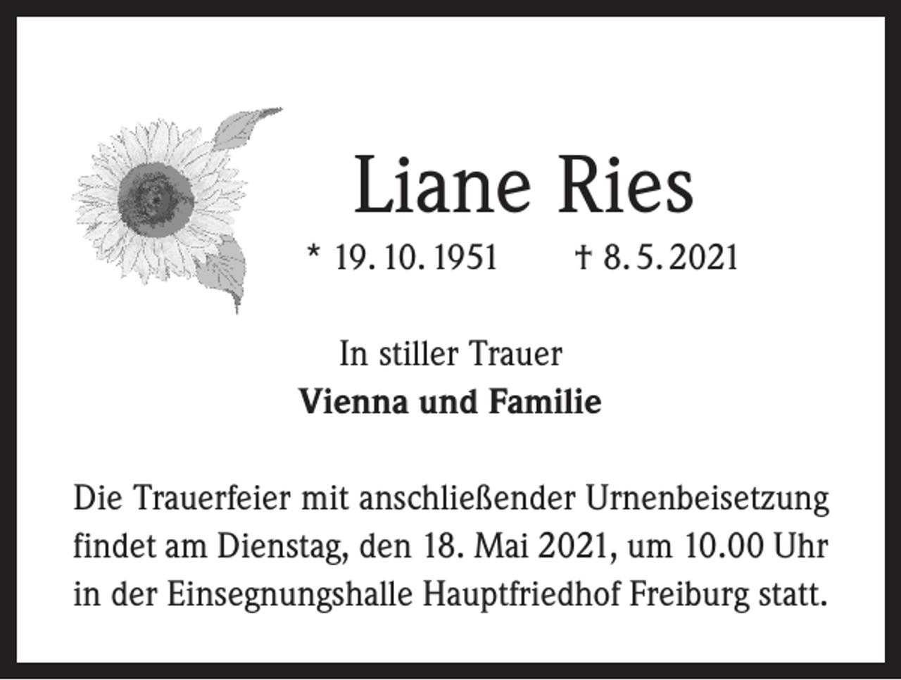 <p>Liane Ries<br />* 19. 10. 1951 † 8. 5. 2021<br />In stiller Trauer<br />Vienna und Familie<br />Die Trauerfeier mit anschließender Urnenbeisetzung<br />findet am Dienstag, den 18. Mai 2021, um 10.00 Uhr<br />in der Einsegnungshalle Hauptfriedhof Freiburg statt.</p>