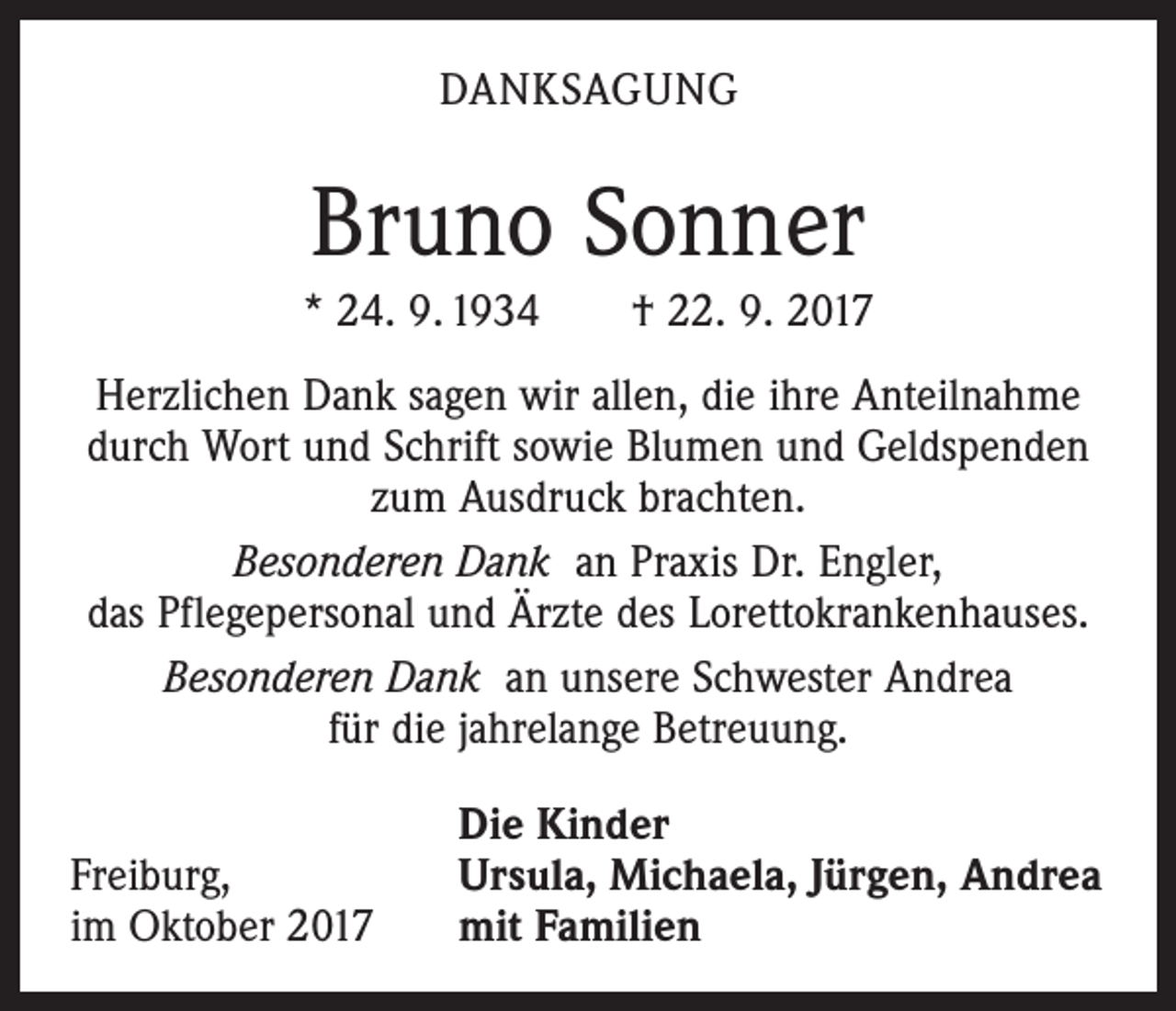 <p>DANKSAGUNG</p><p>Bruno Sonner<br />* 24. 9. 1934 † 22. 9. 2017<br />Herzlichen Dank sagen wir allen, die ihre Anteilnahme<br />durch Wort und Schrift sowie Blumen und Geldspenden<br />zum Ausdruck brachten.<br />Besonderen Dank an Praxis Dr. Engler,<br />das Pflegepersonal und Ärzte des Lorettokrankenhauses.<br />Besonderen Dank an unsere Schwester Andrea<br />für die jahrelange Betreuung.</p><p>Freiburg,<br />im Oktober 2017</p><p>Die Kinder<br />Ursula, Michaela, Jürgen, Andrea<br />mit Familien</p>