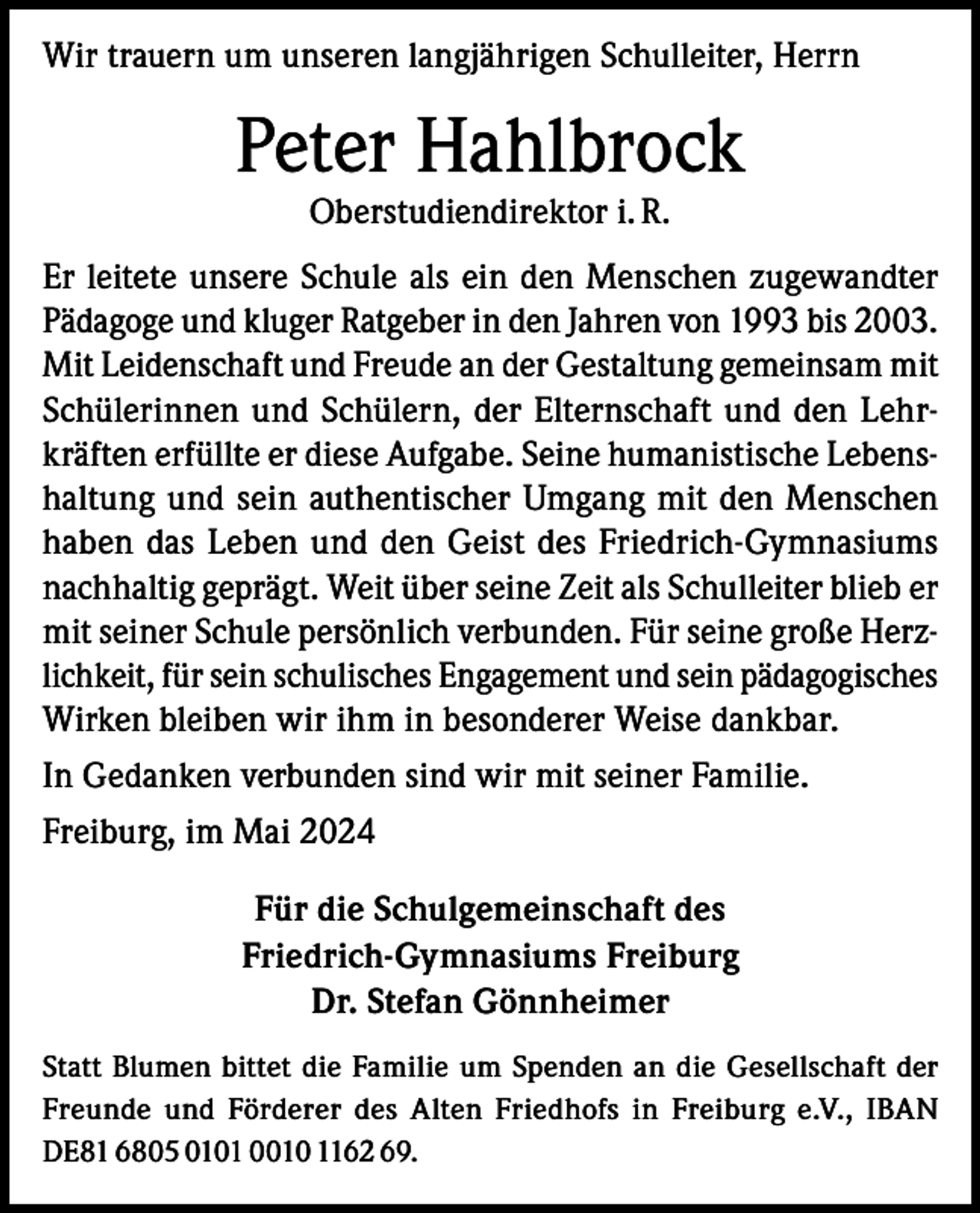 <p>Wir trauern um unseren langjährigen Schulleiter, Herrn</p><p>Peter Hahlbrock<br />Oberstudiendirektor i. R.</p><p>Er leitete unsere Schule als ein den Menschen zugewandter<br />Pädagoge und kluger Ratgeber in den Jahren von 1993 bis 2003.<br />Mit Leidenschaft und Freude an der Gestaltung gemeinsam mit<br />Schülerinnen und Schülern, der Elternschaft und den Lehrkräften erfüllte er diese Aufgabe. Seine humanistische Lebenshaltung und sein authentischer Umgang mit den Menschen<br />haben das Leben und den Geist des Friedrich-Gymnasiums<br />nachhaltig geprägt. Weit über seine Zeit als Schulleiter blieb er<br />mit seiner Schule persönlich verbunden. Für seine große Herzlichkeit, für sein schulisches Engagement und sein pädagogisches<br />Wirken bleiben wir ihm in besonderer Weise dankbar.<br />In Gedanken verbunden sind wir mit seiner Familie.<br />Freiburg, im Mai 2024<br />Für die Schulgemeinschaft des<br />Friedrich-Gymnasiums Freiburg<br />Dr. Stefan Gönnheimer<br />Statt Blumen bittet die Familie um Spenden an die Gesellschaft der<br />Freunde und Förderer des Alten Friedhofs in Freiburg e.V., IBAN<br />DE81 6805 0101 0010 1162 69.</p>