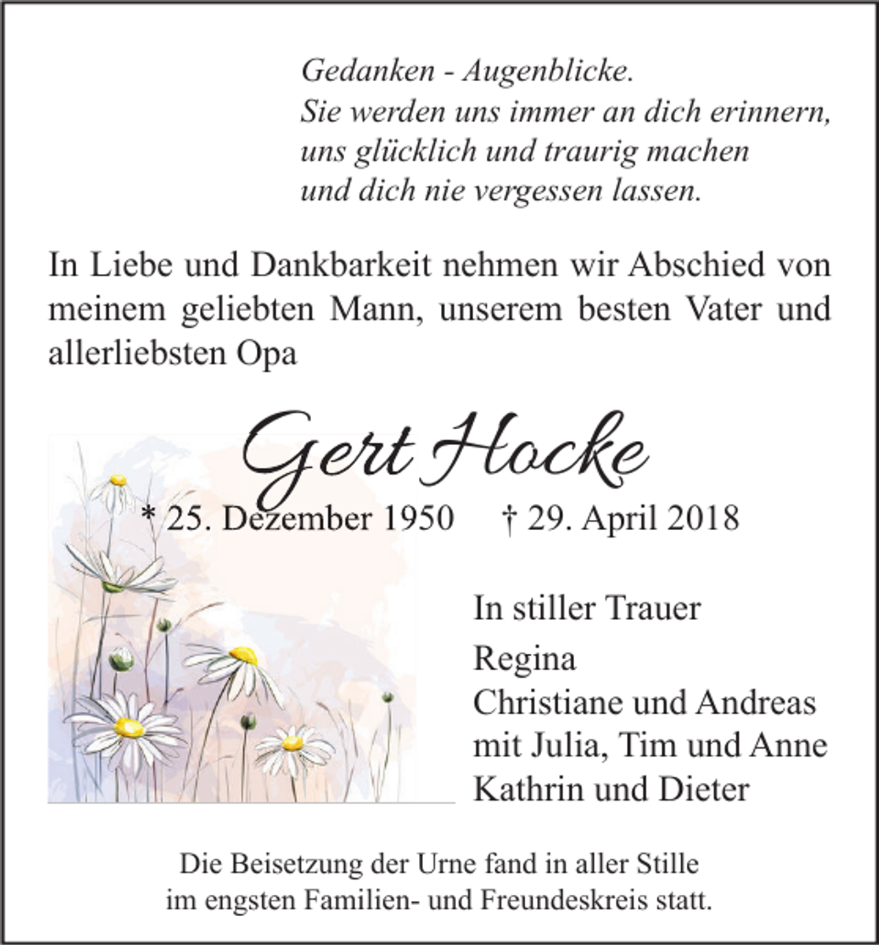 <p>G e d a n k e n - - AAugenblicke.<br />Gedanken<br />u g e n bli c k e.<br />Sie<br />Si<br />e werden<br />w er d e n uuns<br />ns iimmer<br />m m er aan<br />n di<br />dich<br />c h eri<br />erinnern,<br />n n er n,<br />uuns<br />ns gl<br />glücklich<br />ü c kli c h uund<br />n d trtraurig<br />a uri g machen<br />m ac he n<br />dich<br />nie<br />uund<br />n d di<br />c h ni<br />e vvergessen<br />er g ess e n llassen.<br />ass e n.</p><p>I n Liebe<br />In<br />Li e b e und<br />u n d Dankbarkeit<br />D a n k b ar k eit nehmen<br />n e h m e n wir<br />wir Abschied<br />A bs c hi e d von<br />von<br />mmeinem<br />ei n e m ggeliebten<br />eli e bt e n Mann,<br />M a n n, uunserem<br />ns er e m bbesten<br />est e n Vat<br />er uund<br />nd<br />Vater<br />all<br />erli e bst e n Opa<br />O pa<br />allerliebsten</p><p>Gert Hocke<br />Gert<br />Hocke</p><p>** 225.<br />5. Dezember<br />D e z e m b er 11</p><p>†† 229.<br />9. April<br />A pril 22</p><p>IInn stiller<br />still er Trauer<br />Tr a u er<br />RRegina<br />e gi n a<br />CChristiane<br />hristi a n e uund<br />n d Andreas<br />A n dr e as<br />mitJ Julia,<br />mit<br />uli a, TiTim<br />m uund<br />n d AAnne<br />n ne<br />Dieter<br />KKathrin<br />at hri n uund<br />n d Di<br />et er<br />Die<br />Di<br />e BBeisetzung<br />eis et z u n g dder<br />er Ur<br />Urne<br />n e f fand<br />a n d i in<br />n all<br />aller<br />er Still<br />Stille<br />e<br />i m engsten<br />e n gst e n FamilienF a mili e n- und<br />u n d Freundeskreis<br />Fr e u n d es kr eis statt.<br />st att.<br />im</p>