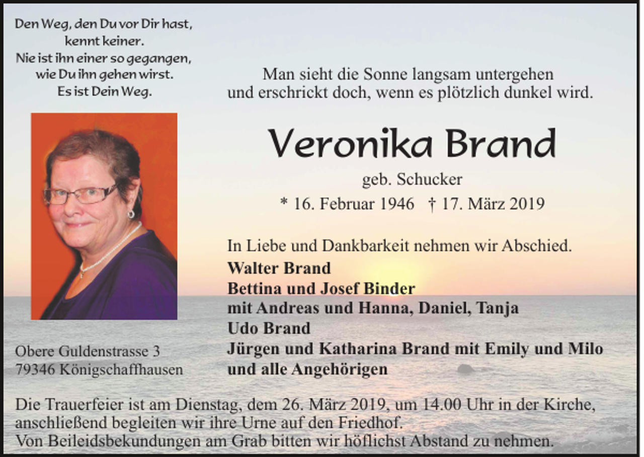 <p>Den Weg, den Du vor Dir hast,<br />kennt keiner.<br />Nie ist ihn einer so gegangen,<br />wie Du ihn gehen wirst.<br />Es ist Dein Weg.</p><p>Man sieht die Sonne langsam untergehen<br />und erschrickt doch, wenn es plötzlich dunkel wird.</p><p>Veronika Brand<br />geb. Schucker<br />* 16. Februar 1946 † 17. März 2019</p><p>Obere Guldenstrasse 3<br />79346 Königschaffhausen</p><p>In Liebe und Dankbarkeit nehmen wir Abschied.<br />Walter Brand<br />Bettina und Josef Binder<br />mit Andreas und Hanna, Daniel, Tanja<br />Udo Brand<br />Jürgen und Katharina Brand mit Emily und Milo<br />und alle Angehörigen</p><p>Die Trauerfeier ist am Dienstag, dem 26. März 2019, um 14.00 Uhr in der Kirche,<br />anschließend begleiten wir ihre Urne auf den Friedhof.<br />Von Beileidsbekundungen am Grab bitten wir höflichst Abstand zu nehmen.</p>