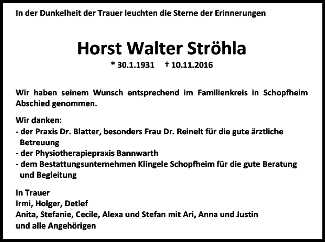 <p>In der Dunkelheit der Trauer leuchten die Sterne der Erinnerungen</p><p>Horst Walter Ströhla<br />* 30.1.1931</p><p>† 10.11.2016</p><p>Wir haben seinem Wunsch entsprechend im Familienkreis in Schopfheim<br />Abschied genommen.<br />Wir danken:<br />- der Praxis Dr. Blatter, besonders Frau Dr. Reinelt für die gute ärztliche<br />Betreuung<br />- der Physiotherapiepraxis Bannwarth<br />- dem Bestattungsunternehmen Klingele Schopfheim für die gute Beratung<br />und Begleitung<br />In Trauer<br />Irmi, Holger, Detlef<br />Anita, Stefanie, Cecile, Alexa und Stefan mit Ari, Anna und Justin<br />und alle Angehörigen</p>
