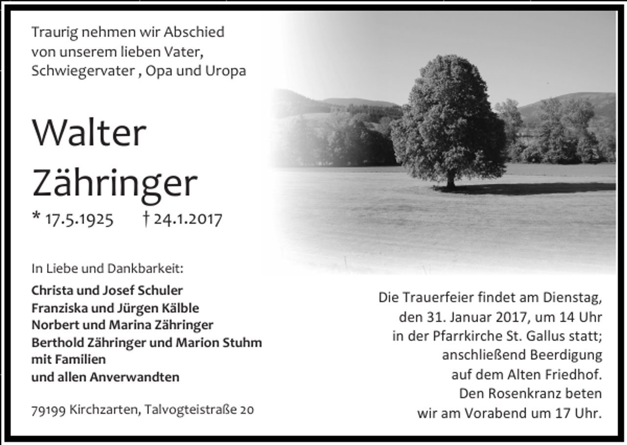 <p>Traurig nehmen wir Abschied<br />von unserem lieben Vater,<br />Schwiegervater , Opa und Uropa</p><p>Walter<br />Zähringer<br />* 17.5.1925</p><p>† 24.1.2017</p><p>In Liebe und Dankbarkeit:<br />Christa und Josef Schuler<br />Franziska und Jürgen Kälble<br />Norbert und Marina Zähringer<br />Berthold Zähringer und Marion Stuhm<br />mit Familien<br />und allen Anverwandten<br />79199 Kirchzarten, Talvogteistraße 20</p><p>Die Trauerfeier findet am Dienstag,<br />den 31. Januar 2017, um 14 Uhr<br />in der Pfarrkirche St. Gallus statt;<br />anschließend Beerdigung<br />auf dem Alten Friedhof.<br />Den Rosenkranz beten<br />wir am Vorabend um 17 Uhr.</p>