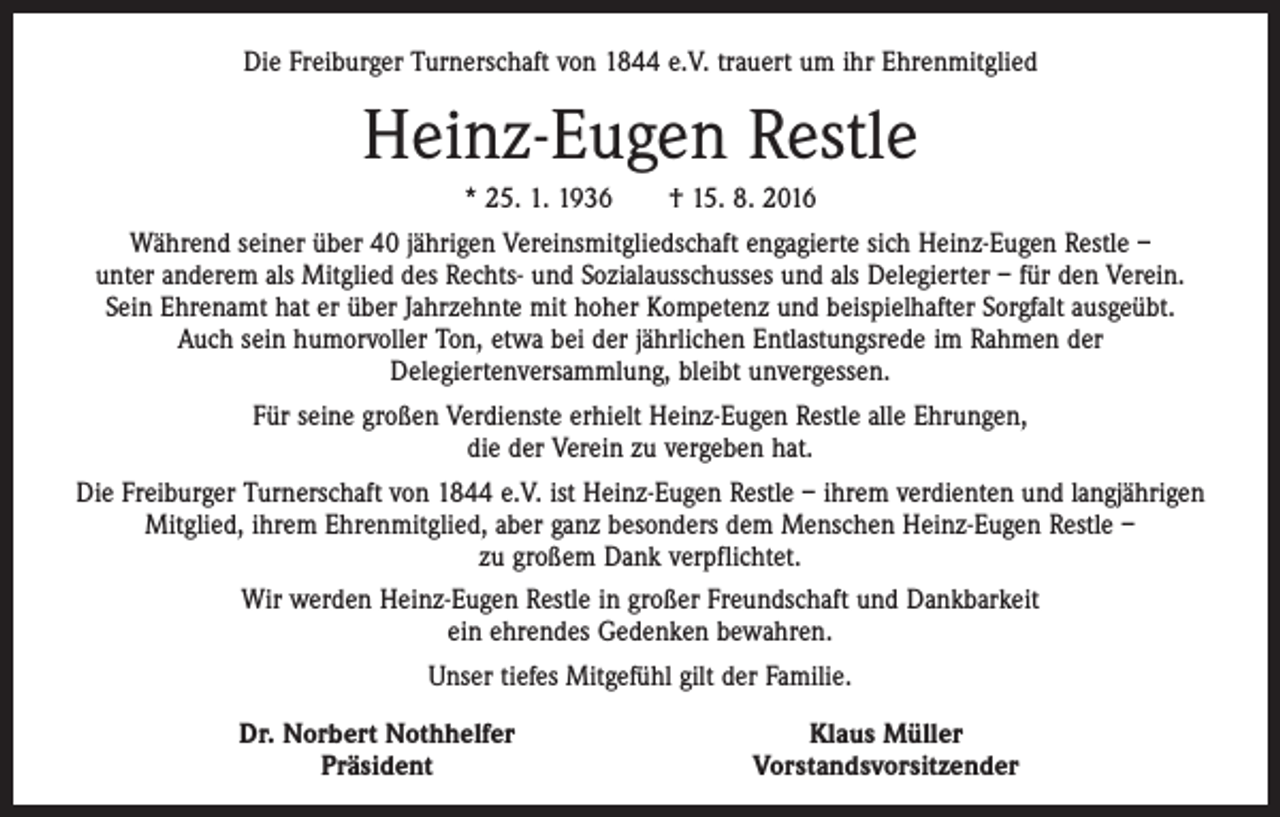 <p>Die Freiburger Turnerschaft von 1844 e.V. trauert um ihr Ehrenmitglied</p><p>Heinz-Eugen Restle<br />* 25. 1. 1936 † 15. 8. 2016<br />Während seiner über 40 jährigen Vereinsmitgliedschaft engagierte sich Heinz-Eugen Restle –<br />unter ­anderem als Mitglied des Rechts- und Sozialausschusses und als Delegierter – für den Verein.<br />Sein Ehrenamt hat er über Jahrzehnte mit hoher Kompetenz und beispielhafter Sorgfalt ausgeübt.<br />Auch sein humorvoller Ton, etwa bei der jährlichen Entlastungsrede im Rahmen der<br />­Delegiertenversammlung, bleibt unvergessen.<br />Für seine großen Verdienste erhielt Heinz-Eugen Restle alle Ehrungen,<br />die der Verein zu vergeben hat.<br />Die Freiburger Turnerschaft von 1844 e.V. ist Heinz-Eugen Restle – ihrem verdienten und langjährigen<br />Mitglied, ihrem Ehrenmitglied, aber ganz besonders dem Menschen Heinz-Eugen Restle –<br />zu großem Dank verpflichtet.<br />Wir werden Heinz-Eugen Restle in großer Freundschaft und Dankbarkeit<br />ein ehrendes Gedenken bewahren.<br />Unser tiefes Mitgefühl gilt der Familie.</p><p>Dr. Norbert Nothhelfer<br />Präsident</p><p>Klaus Müller<br />Vorstandsvorsitzender</p>
