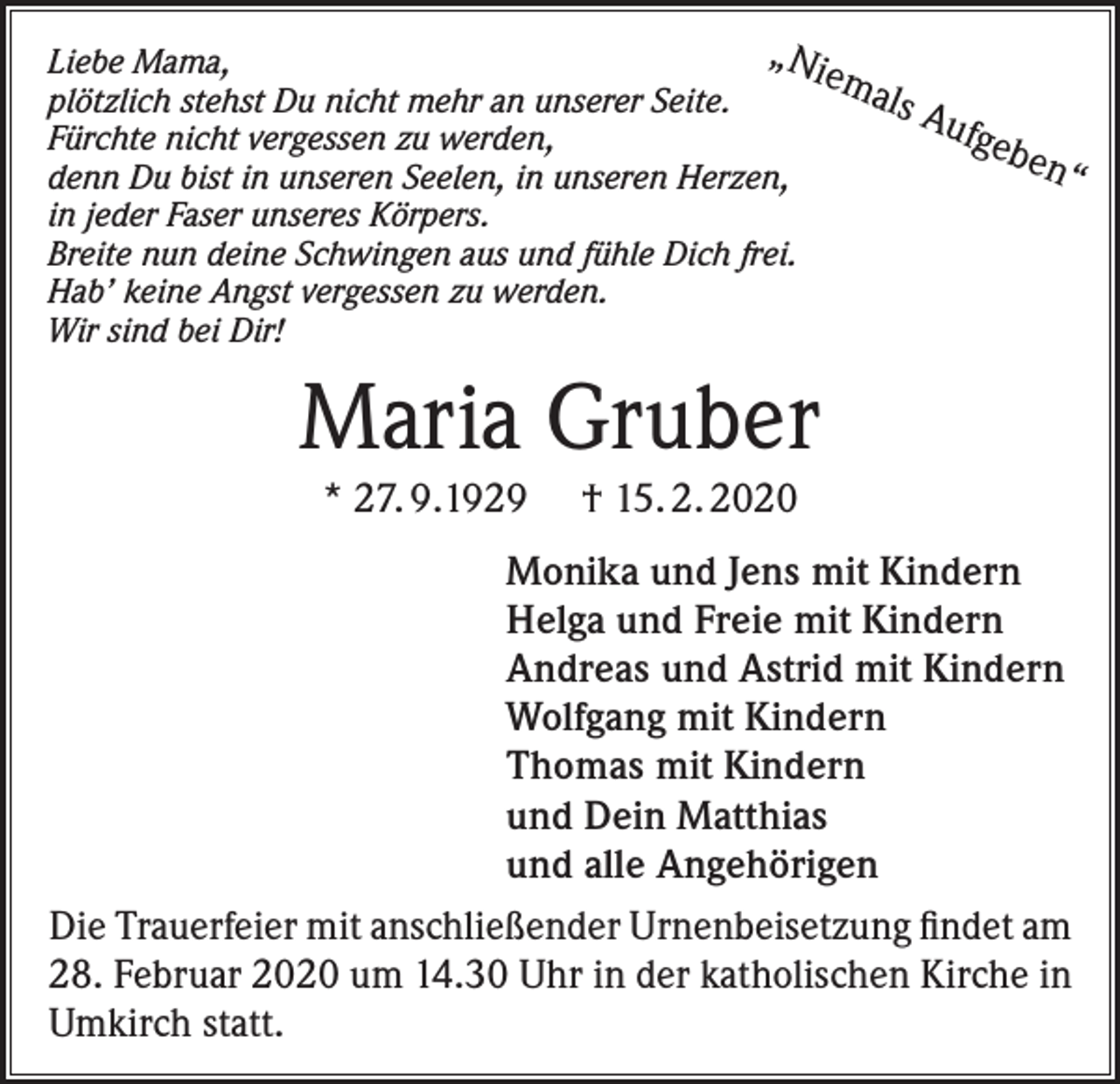 <p>„Ni<br />Liebe Mama,<br />ema<br />ls A<br />plötzlich stehst Du nicht mehr an unserer Seite.<br />ufge<br />Fürchte nicht vergessen zu werden,<br />ben<br />“<br />denn Du bist in unseren Seelen, in unseren Herzen,<br />in jeder Faser unseres Körpers.<br />Breite nun deine Schwingen aus und fühle Dich frei.<br />Hab’ keine Angst vergessen zu werden.<br />Wir sind bei Dir!</p><p>Maria Gruber<br />* 27. 9.1929</p><p>† 15. 2. 2020</p><p>Monika und Jens mit Kindern<br />Helga und Freie mit Kindern<br />Andreas und Astrid mit Kindern<br />Wolfgang mit Kindern<br />Thomas mit Kindern<br />und Dein Matthias<br />und alle Angehörigen<br />Die Trauerfeier mit anschließender Urnenbeisetzung findet am<br />28. Februar 2020 um 14.30 Uhr in der katholischen Kirche in<br />Umkirch statt.</p>