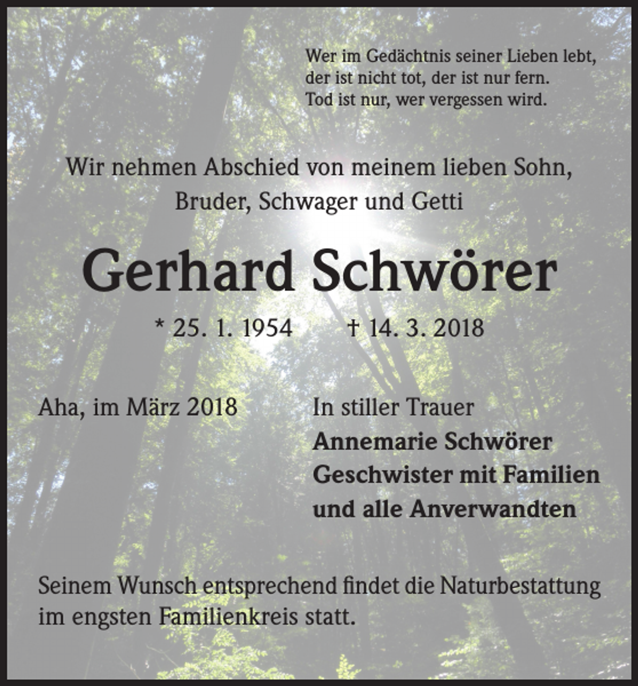 <p>Wer im Gedächtnis seiner Lieben lebt,<br />der ist nicht tot, der ist nur fern.<br />Tod ist nur, wer vergessen wird.</p><p>Wir nehmen Abschied von meinem lieben Sohn,<br />Bruder, Schwager und Getti</p><p>Gerhard Schwörer<br />* 25. 1. 1954 † 14. 3. 2018<br />Aha, im März 2018</p><p>In stiller Trauer<br />Annemarie Schwörer<br />Geschwister mit Familien<br />und alle Anverwandten</p><p>Seinem Wunsch entsprechend findet die Naturbestattung<br />im engsten Familienkreis statt.</p>