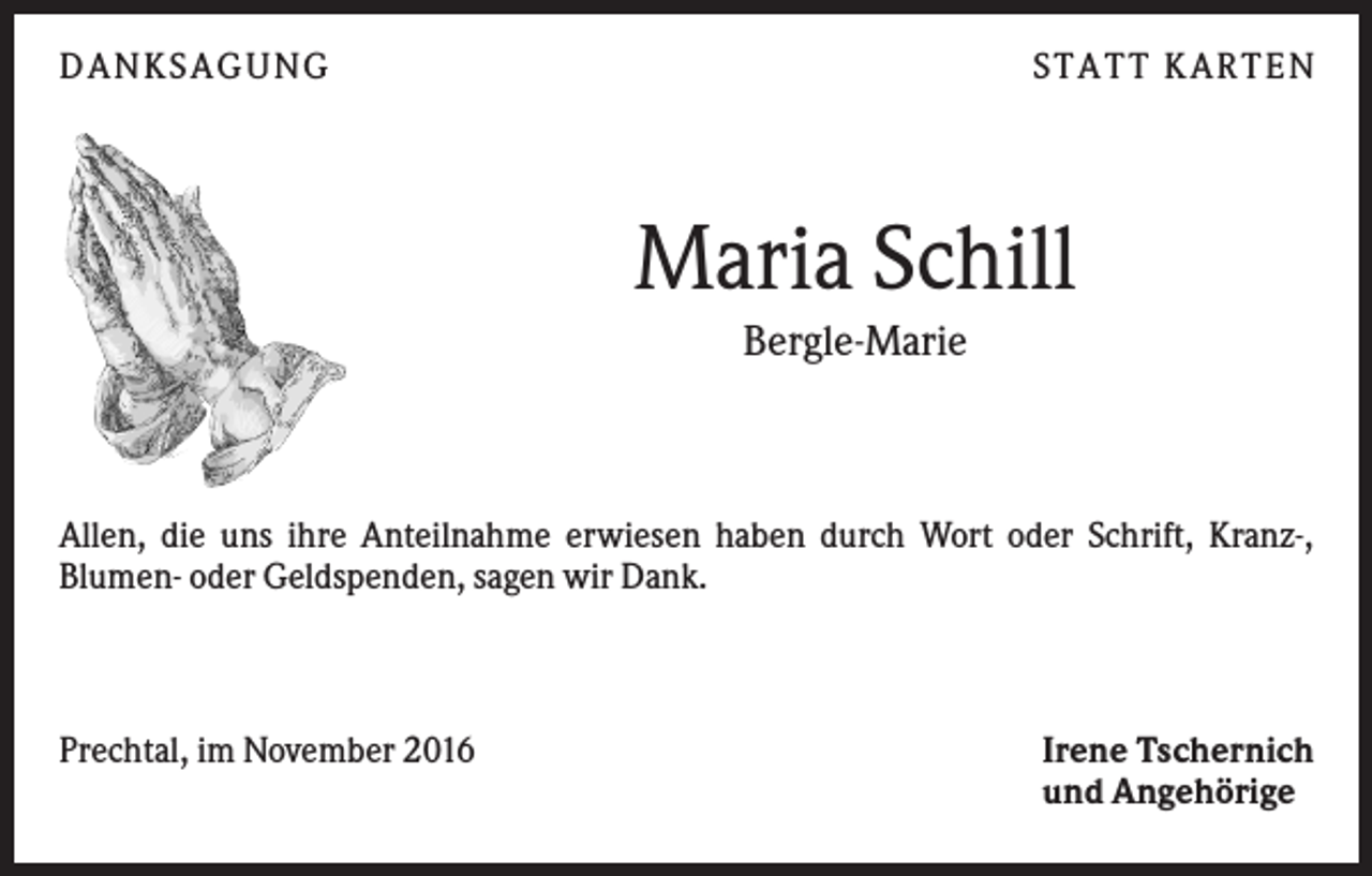<p>DANKS AGUNG</p><p>S TATT KARTEN</p><p>Maria Schill<br />Bergle-Marie</p><p>Allen, die uns ihre Anteilnahme erwiesen haben durch Wort oder Schrift, Kranz-,<br />Blumen- oder Geldspenden, sagen wir Dank.</p><p>Prechtal, im November 2016</p><p>Irene Tschernich<br />und Angehörige</p>