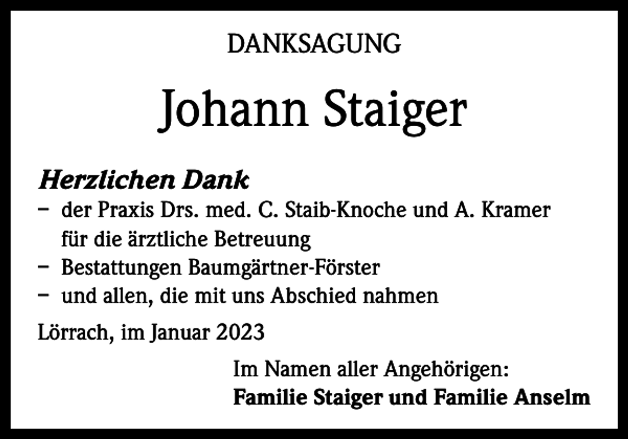 <p>DANKSAGUNG</p><p>Johann Staiger<br />Herzlichen Dank<br />– der Praxis Drs. med. C. Staib-Knoche und A. Kramer<br />für die ärztliche Betreuung<br />– Bestattungen Baumgärtner-Förster<br />– und allen, die mit uns Abschied nahmen<br />Lörrach, im Januar 2023<br />Im Namen aller Angehörigen:<br />Familie Staiger und Familie Anselm</p>