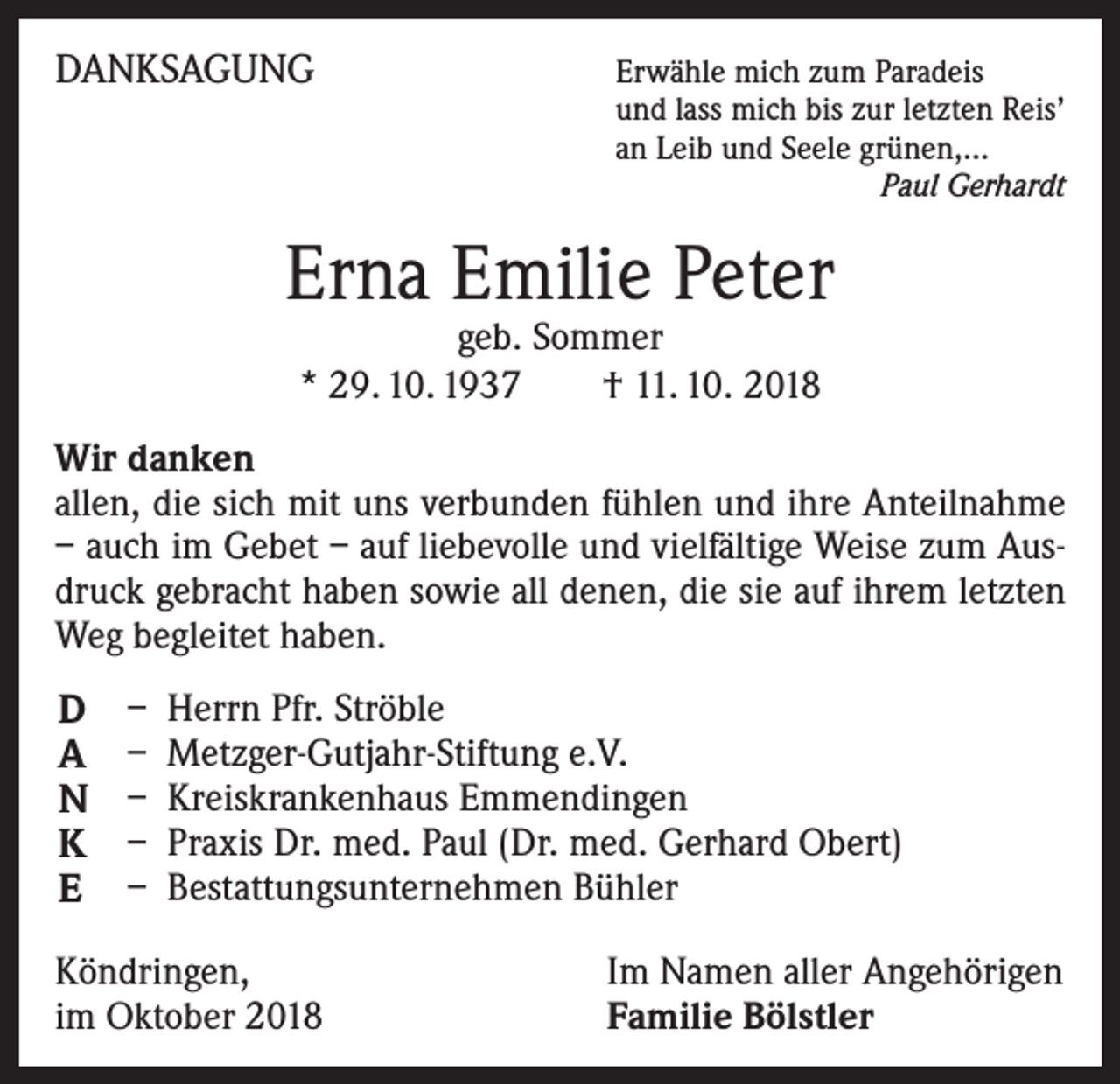 <p>DANKSAGUNG</p><p>Erwähle mich zum Paradeis<br />und lass mich bis zur letzten Reis’<br />an Leib und Seele grünen,...<br />Paul Gerhardt</p><p>Erna Emilie Peter<br />geb. Sommer<br />* 29. 10. 1937 † 11. 10. 2018</p><p>Wir danken<br />allen, die sich mit uns verbunden fühlen und ihre Anteilnahme<br />– auch im Gebet – auf liebevolle und vielfältige Weise zum Ausdruck gebracht haben sowie all denen, die sie auf ihrem letzten<br />Weg begleitet haben.</p><p>D<br />A<br />N<br />K<br />E</p><p>– Herrn Pfr. Ströble<br />– Metzger-Gutjahr-Stiftung e.V.<br />– Kreiskrankenhaus Emmendingen<br />– Praxis Dr. med. Paul (Dr. med. Gerhard Obert)<br />– Bestattungsunternehmen Bühler</p><p>Köndringen,<br />im Oktober 2018</p><p>Im Namen aller Angehörigen<br />Familie Bölstler</p>