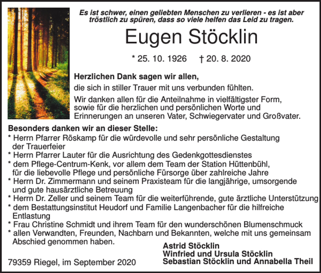 <p>Es ist schwer, einen geliebten Menschen zu verlieren - es ist aber<br />tröstlich zu spüren, dass so viele helfen das Leid zu tragen.</p><p>Eugen Stöcklin<br />* 25. 10. 1926</p><p>† 20. 8. 2020</p><p>Herzlichen Dank sagen wir allen,<br />die sich in stiller Trauer mit uns verbunden fühlten.<br />Wir danken allen für die Anteilnahme in vielfältigster Form,<br />sowie für die herzlichen und persönlichen Worte und<br />Erinnerungen an unseren Vater, Schwiegervater und Großvater.<br />Besonders danken wir an dieser Stelle:<br />* Herrn Pfarrer Röskamp für die würdevolle und sehr persönliche Gestaltung<br />der Trauerfeier<br />* Herrn Pfarrer Lauter für die Ausrichtung des Gedenkgottesdienstes<br />* dem Pflege-Centrum-Kenk, vor allem dem Team der Station Hüttenbühl,<br />für die liebevolle Pflege und persönliche Fürsorge über zahlreiche Jahre<br />* Herrn Dr. Zimmermann und seinem Praxisteam für die langjährige, umsorgende<br />und gute hausärztliche Betreuung<br />* Herrn Dr. Zeller und seinem Team für die weiterführende, gute ärztliche Unterstützung<br />* dem Bestattungsinstitut Heudorf und Familie Langenbacher für die hilfreiche<br />Entlastung<br />* Frau Christine Schmidt und ihrem Team für den wunderschönen Blumenschmuck<br />* allen Verwandten, Freunden, Nachbarn und Bekannten, welche mit uns gemeinsam<br />Abschied genommen haben.<br />Astrid Stöcklin<br />Winfried und Ursula Stöcklin<br />Sebastian Stöcklin und Annabella Theil<br />79359 Riegel, im September 2020</p>