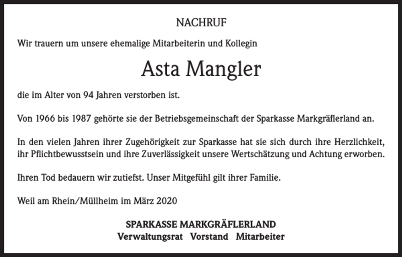 <p>NACHRUF<br />Wir trauern um unsere ehemalige Mitarbeiterin und Kollegin</p><p>Asta Mangler<br />die im Alter von 94 Jahren verstorben ist.<br />Von 1966 bis 1987 gehörte sie der Betriebsgemeinschaft der Sparkasse Markgräflerland an.<br />In den vielen Jahren ihrer Zugehörigkeit zur Sparkasse hat sie sich durch ihre Herzlichkeit,<br />ihr Pflichtbewusstsein und ihre Zuverlässigkeit unsere Wertschätzung und Achtung erworben.<br />Ihren Tod bedauern wir zutiefst. Unser Mitgefühl gilt ihrer Familie.<br />Weil am Rhein/Müllheim im März 2020<br />SPARKASSE MARKGRÄFLERLAND<br />Verwaltungsrat Vorstand Mitarbeiter</p>