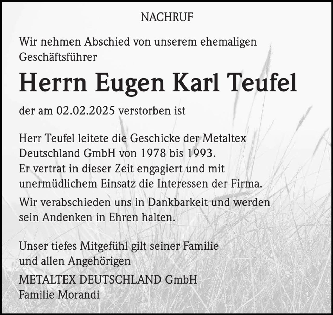 <p>NACHRUF<br />Wir nehmen Abschied von unserem ehemaligen<br />Geschäftsführer</p><p>Herrn Eugen Karl Teufel<br />der am 02.02.2025 verstorben ist<br />Herr Teufel leitete die Geschicke der Metaltex<br />Deutschland GmbH von 1978 bis 1993.<br />Er vertrat in dieser Zeit engagiert und mit<br />unermüdlichem Einsatz die Interessen der Firma.<br />Wir verabschieden uns in Dankbarkeit und werden<br />sein Andenken in Ehren halten.<br />Unser tiefes Mitgefühl gilt seiner Familie<br />und allen Angehörigen<br />METALTEX DEUTSCHLAND GmbH<br />Familie Morandi</p>