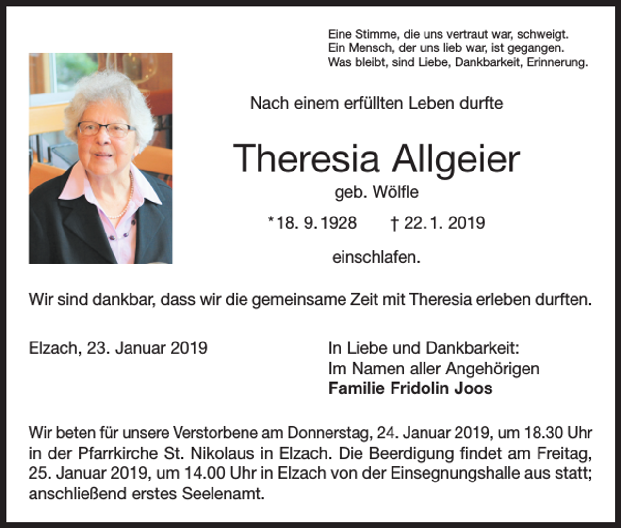 <p>Eine Stimme, die uns vertraut war, schweigt.<br />Ein Mensch, der uns lieb war, ist gegangen.<br />Was bleibt, sind Liebe, Dankbarkeit, Erinnerung.</p><p>Nach einem erfüllten Leben durfte</p><p>Theresia Allgeier<br />geb. Wölfle<br />* 18. 9. 1928 † 22. 1. 2019<br />einschlafen.<br />Wir sind dankbar, dass wir die gemeinsame Zeit mit Theresia erleben d<br />­ urften.<br />Elzach, 23. Januar 2019 In Liebe und Dankbarkeit:<br />Im Namen aller Angehörigen<br />Familie Fridolin Joos<br />Wir beten für unsere Verstorbene am Donnerstag, 24. Januar 2019, um 18.30 Uhr<br />in der Pfarrkirche St. Nikolaus in Elzach. Die Beerdigung findet am Freitag,<br />25. Januar 2019, um 14.00 Uhr in Elzach von der Einsegnungshalle aus statt;<br />anschließend erstes Seelenamt.</p>