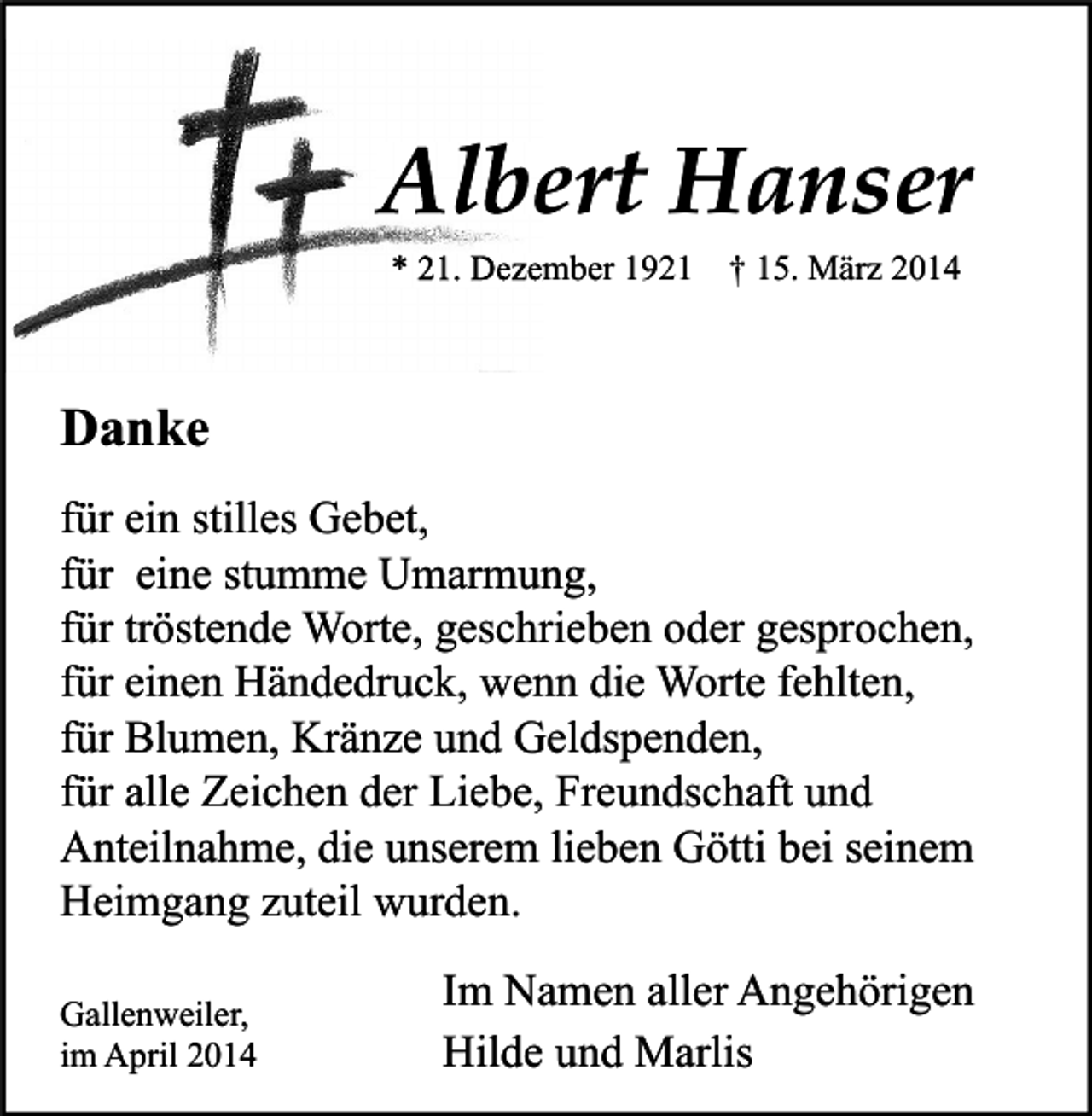 <p>Albert Hanser<br />* 21. Dezember 1921 † 15. März 2014</p><p>Danke<br />für ein stilles Gebet,<br />für eine stumme Umarmung,<br />für tröstende Worte, geschrieben oder gesprochen,<br />für einen Händedruck, wenn die Worte fehlten,<br />für Blumen, Kränze und Geldspenden,<br />für alle Zeichen der Liebe, Freundschaft und<br />Anteilnahme, die unserem lieben Götti bei seinem<br />Heimgang zuteil wurden.<br />Gallenweiler,<br />im April 2014</p><p>Im Namen aller Angehörigen<br />Hilde und Marlis</p>