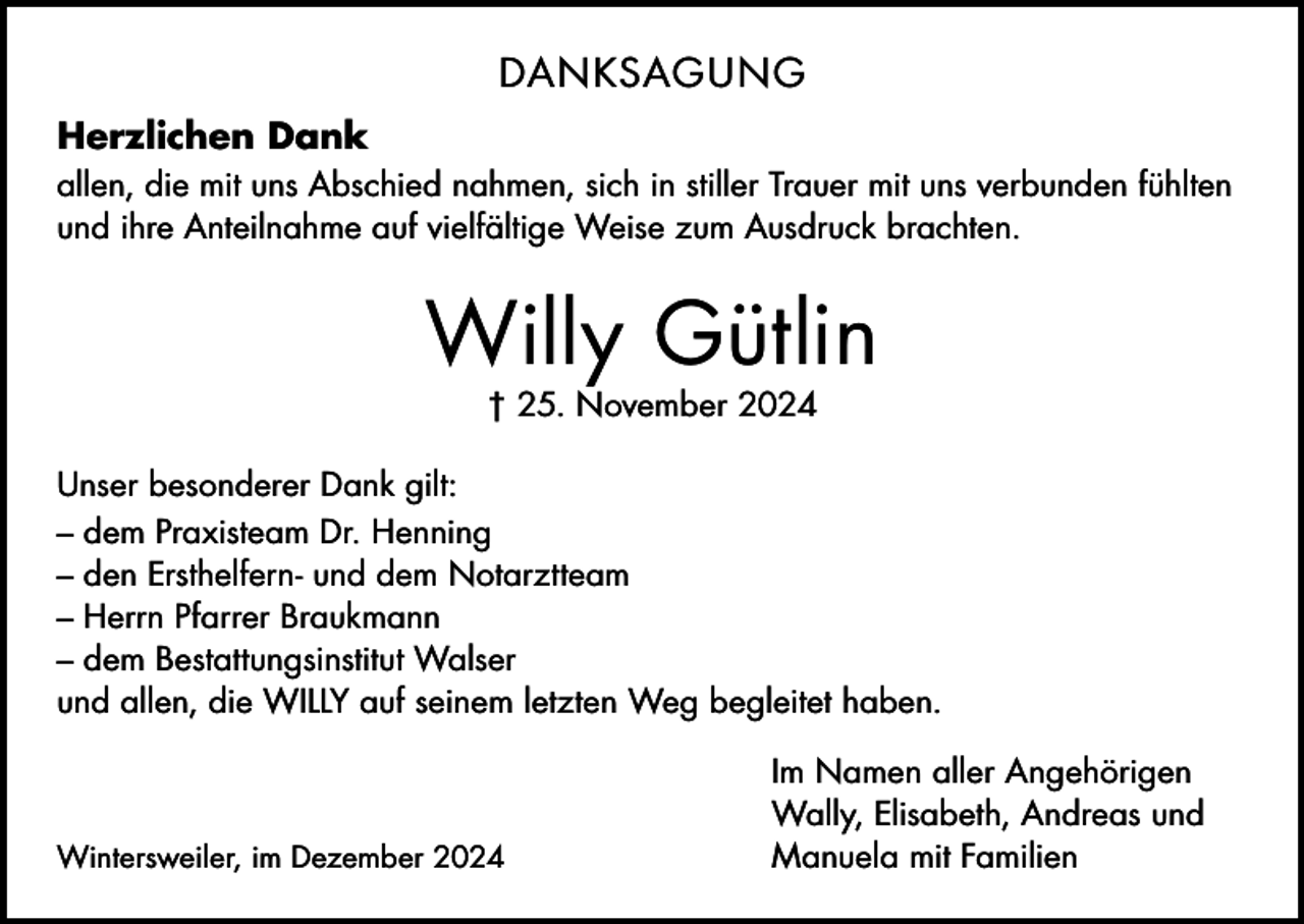 <p>DANKSAGUNG<br />Herzlichen Dank<br />allen, die mit uns Abschied nahmen, sich in stiller Trauer mit uns verbunden fühlten<br />und ihre Anteilnahme auf vielfältige Weise zum Ausdruck brachten.</p><p>Willy Gütlin<br />† 25. November 2024</p><p>Unser besonderer Dank gilt:<br />– dem Praxisteam Dr. Henning<br />– den Ersthelfern- und dem Notarztteam<br />– Herrn Pfarrer Braukmann<br />– dem Bestattungsinstitut Walser<br />und allen, die WILLY auf seinem letzten Weg begleitet haben.</p><p>Wintersweiler, im Dezember 2024</p><p>Im Namen aller Angehörigen<br />Wally, Elisabeth, Andreas und<br />Manuela mit Familien</p>