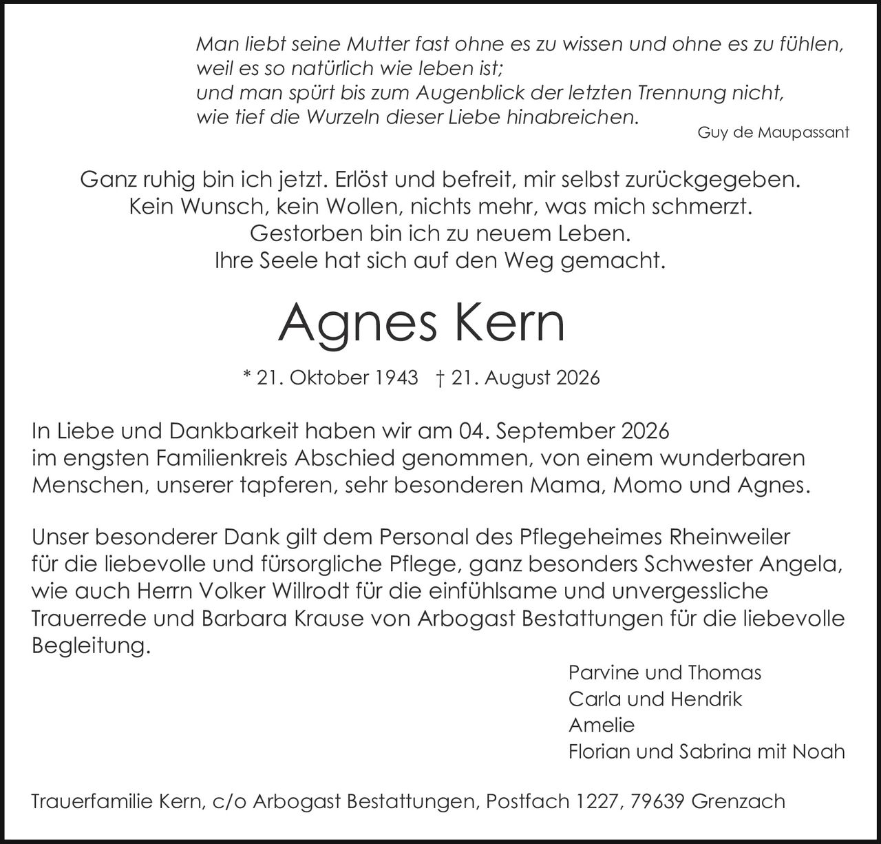 <p><strong>* 21. Oktober 1943 † 21. August 2026</strong></p>

<p><i>Man liebt seine Mutter fast ohne es zu wissen und ohne es zu fühlen, weil es so natürlich wie leben ist; und man spürt bis zum Augenblick der letzten Trennung nicht, wie tief die Wurzeln dieser Liebe hinabreichen.</i></p>

<p><i>Guy de Maupassant</i></p>

<p>In Liebe und Dankbarkeit haben wir am 04. September 2026 im engsten Familienkreis Abschied genommen, von einem wunderbaren Menschen, unserer tapferen, sehr besonderen Mama, Momo und Agnes.</p>

<p><i>Ganz ruhig bin ich jetzt. Erlöst und befreit, mir selbst zurückgegeben. Kein Wunsch, kein Wollen, nichts mehr, was mich schmerzt. Gestorben bin ich zu neuem Leben. Ihre Seele hat sich auf den Weg gemacht.</i></p>

<p>Unser besonderer Dank gilt dem Personal des Pflegeheimes Rheinweiler für die liebevolle und fürsorgliche Pflege, ganz besonders Schwester Angela, wie auch Herrn Volker Willrodt für die einfühlsame und unvergessliche Trauerrede und Barbara Krause von Arbogast Bestattungen für die liebevolle Begleitung.</p>

<p>Parvine und Thomas<br>Carla und Hendrik<br>Amelie<br>Florian und Sabrina mit Noah</p>

<p>Trauerfamilie Kern, c/o Arbogast Bestattungen, Postfach 1227, 79639 Grenzach</p>