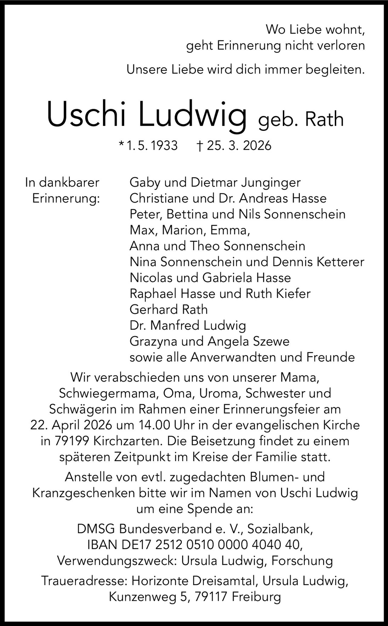 Wo Liebe wohnt,
geht Erinnerung nicht verloren
Unsere Liebe wird dich immer begleiten.

Uschi Ludwig geb. Rath
* 1. 5. 1933
In dankbarer
Erinnerung:

† 25. 3. 2026

Gaby und Dietmar Junginger
Christiane und Dr. Andreas Hasse
Peter, Bettina und Nils Sonnenschein
Max, Marion, Emma,
Anna und Theo Sonnenschein
Nina Sonnenschein und Dennis Ketterer
Nicolas und Gabriela Hasse
Raphael Hasse und Ruth Kiefer
Gerhard Rath
Dr. Manfred Ludwig
Grazyna und Angela Szewe
sowie alle Anverwandten und Freunde

Wir verabschieden uns von unserer Mama,
Schwiegermama, Oma, Uroma, Schwester und
Schwägerin im Rahmen einer Erinnerungsfeier am
22. April 2026 um 14.00 Uhr in der evangelischen Kirche
in 79199 Kirchzarten. Die Beisetzung findet zu einem
späteren Zeitpunkt im Kreise der Familie statt.
Anstelle von evtl. zugedachten Blumen- und
Kranzgeschenken bitte wir im Namen von Uschi Ludwig
um eine Spende an:
DMSG Bundesverband e. V., Sozialbank,
IBAN DE17 2512 0510 0000 4040 40,
Verwendungszweck: Ursula Ludwig, Forschung
Traueradresse: Horizonte Dreisamtal, Ursula Ludwig,
Kunzenweg 5, 79117 Freiburg