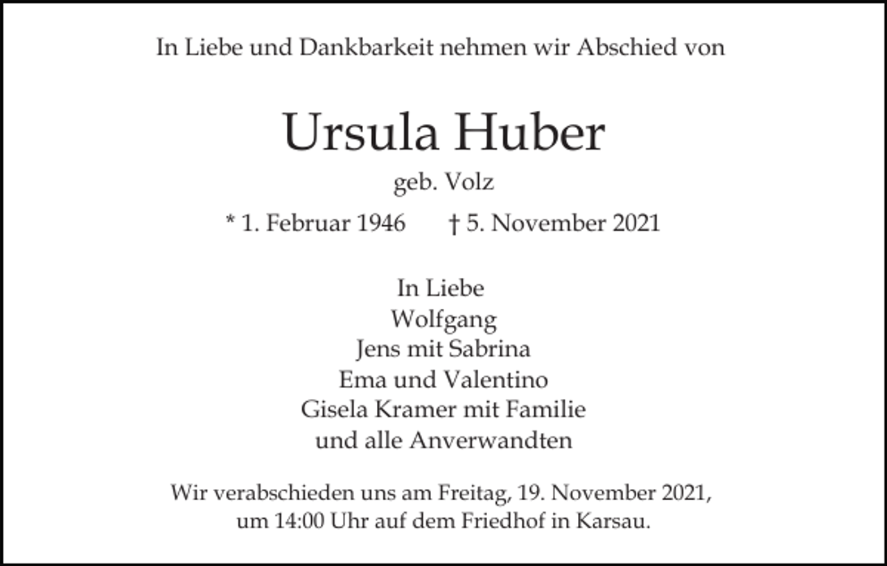 <p>In Liebe und Dankbarkeit nehmen wir Abschied von</p><p>Ursula Huber<br />geb. Volz<br />* 1. Februar 1946</p><p>† 5. November 2021</p><p>In Liebe<br />Wolfgang<br />Jens mit Sabrina<br />Ema und Valentino<br />Gisela Kramer mit Familie<br />und alle Anverwandten<br />Wir verabschieden uns am Freitag, 19. November 2021,<br />um 14:00 Uhr auf dem Friedhof in Karsau.</p>