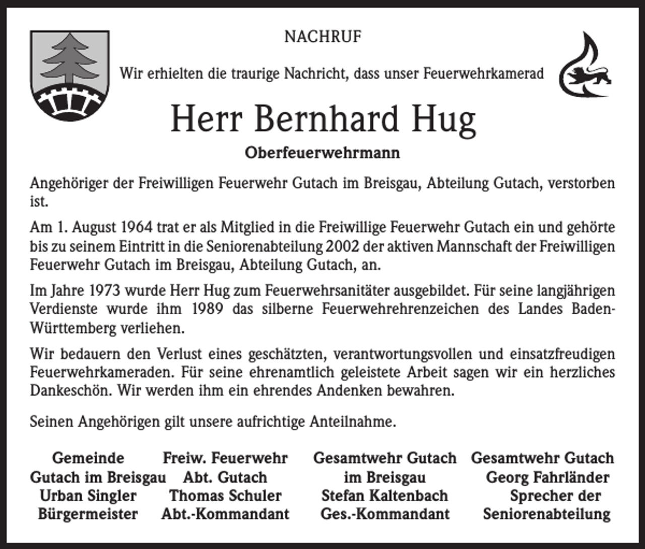<p>NACHRUF<br />Wir erhielten die traurige Nachricht, dass unser Feuerwehrkamerad</p><p>Herr Bernhard Hug<br />Oberfeuerwehrmann<br />Angehöriger der Freiwilligen Feuerwehr Gutach im Breisgau, Abteilung Gutach, verstorben<br />ist.<br />Am 1. August 1964 trat er als Mitglied in die Freiwillige Feuerwehr Gutach ein und ­gehörte<br />bis zu seinem Eintritt in die Seniorenabteilung 2002 der aktiven Mannschaft der ­Freiwilligen<br />Feuerwehr Gutach im Breisgau, Abteilung Gutach, an.<br />Im Jahre 1973 wurde Herr Hug zum Feuerwehrsanitäter ausgebildet. Für seine langjährigen<br />Verdienste wurde ihm 1989 das silberne Feuerwehrehrenzeichen des Landes BadenWürttemberg verliehen.<br />Wir bedauern den Verlust eines geschätzten, verantwortungsvollen und einsatz­freudigen<br />Feuerwehrkameraden. Für seine ehrenamtlich geleistete Arbeit sagen wir ein herzliches<br />Dankeschön. Wir werden ihm ein ehrendes Andenken bewahren.<br />Seinen Angehörigen gilt unsere aufrichtige Anteilnahme.<br />Gemeinde<br />Freiw. Feuerwehr<br />Gutach im Breisgau Abt. Gutach<br />Urban Singler<br />Thomas Schuler<br />Bürgermeister Abt.-Kommandant</p><p>Gesamtwehr Gutach Gesamtwehr Gutach<br />im Breisgau<br />Georg Fahrländer<br />Stefan Kaltenbach<br />Sprecher der<br />Ges.-Kommandant<br />Seniorenabteilung</p>