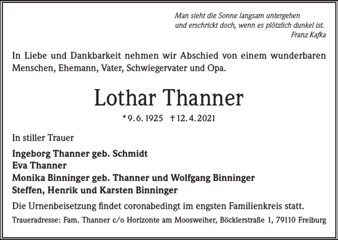 <p>Man sieht die Sonne langsam untergehen<br />und erschrickt doch, wenn es plötzlich dunkel ist.</p><p>Franz Kafka</p><p>In Liebe und Dankbarkeit nehmen wir Abschied von einem wunderbaren<br />Menschen, Ehemann, Vater, Schwiegervater und Opa.</p><p>Lothar Thanner<br />* 9. 6. 1925 † 12. 4. 2021</p><p>In stiller Trauer<br />Ingeborg Thanner geb. Schmidt<br />Eva Thanner<br />Monika Binninger geb. Thanner und Wolfgang Binninger<br />Steffen, Henrik und Karsten Binninger<br />Die Urnenbeisetzung findet coronabedingt im engsten Familienkreis statt.<br />Traueradresse: Fam. Thanner c/o Horizonte am Moosweiher, Böcklerstraße 1, 79110 Freiburg</p>