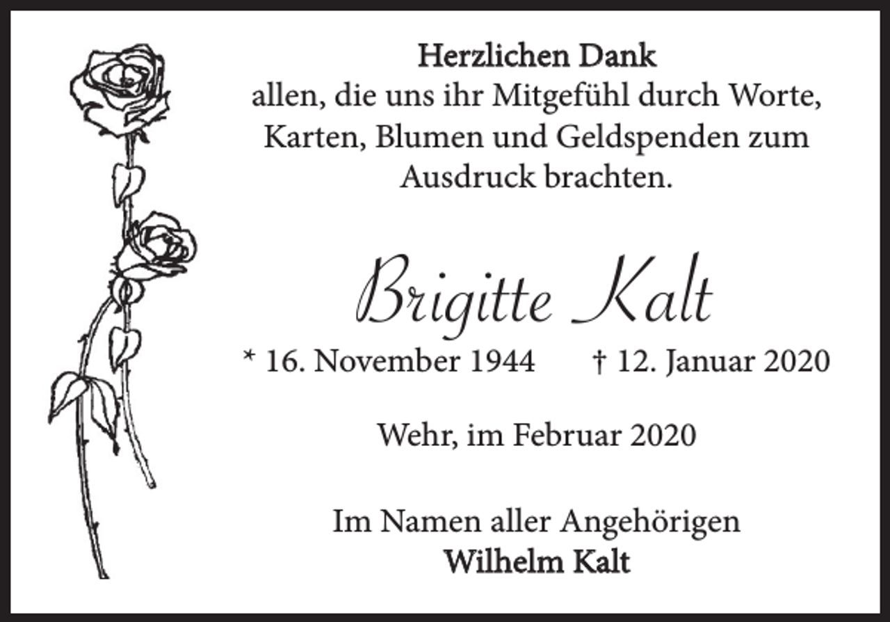 <p>Herzlichen Dank<br />allen, die uns ihr Mitgefühl durch Worte,<br />Karten, Blumen und Geldspenden zum<br />Ausdruck brachten.</p><p>Brigitte Kalt</p><p>* 16. November 1944</p><p>† 12. Januar 2020</p><p>Wehr, im Februar 2020<br />Im Namen aller Angehörigen<br />Wilhelm Kalt</p>