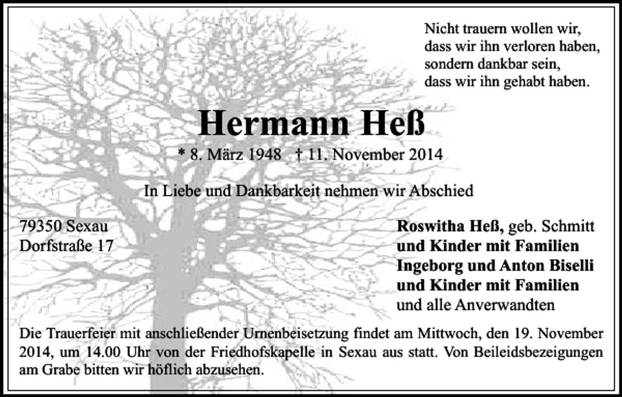 <p>Nicht trauern wollen wir,<br />dass wir ihn verloren haben,<br />sondern dankbar sein,<br />dass wir ihn gehabt haben.</p><p>Hermann Heß</p><p>* 8. März 1948 † 11. November 2014<br />In Liebe und Dankbarkeit nehmen wir Abschied<br />79350 Sexau<br />Dorfstraße 17</p><p>Roswitha Heß, geb. Schmitt<br />und Kinder mit Familien<br />Ingeborg und Anton Biselli<br />und Kinder mit Familien<br />und alle Anverwandten</p><p>Die Trauerfeier mit anschließender Urnenbeisetzung findet am Mittwoch, den 19. November<br />2014, um 14.00 Uhr von der Friedhofskapelle in Sexau aus statt. Von Beileidsbezeigungen<br />am Grabe bitten wir höflich abzusehen.</p>