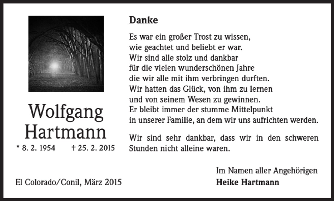 <p>Danke</p><p>Wolfgang<br />Hartmann</p><p>* 8. 2. 1954 † 25. 2. 2015</p><p>El Colorado/Conil, März 2015</p><p>Es war ein großer Trost zu wissen,<br />wie geachtet und beliebt er war.<br />Wir sind alle stolz und dankbar<br />für die vielen wunderschönen Jahre<br />die wir alle mit ihm verbringen durften.<br />Wir hatten das Glück, von ihm zu lernen<br />und von seinem Wesen zu gewinnen.<br />Er bleibt immer der stumme Mittelpunkt<br />in unserer Familie, an dem wir uns aufrichten werden.<br />Wir sind sehr dankbar, dass wir in den schweren<br />­Stunden nicht alleine waren.<br />Im Namen aller Angehörigen<br />Heike Hartmann</p>