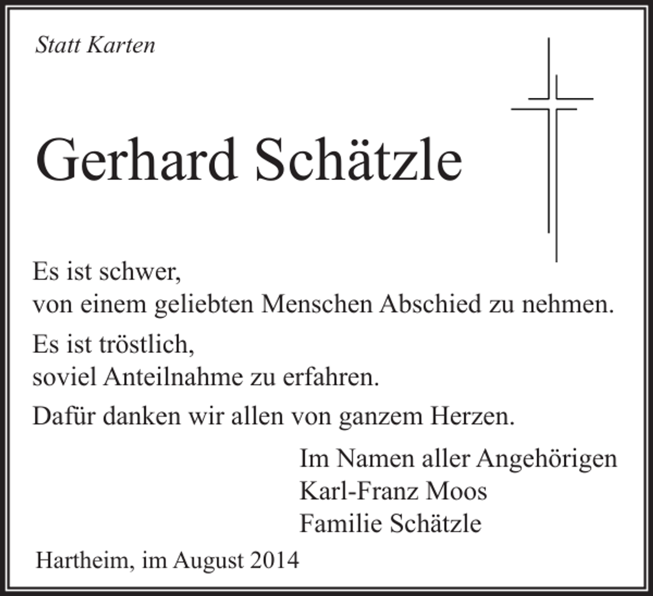 <p>Statt Karten</p><p>Gerhard Schätzle<br />Es ist schwer,<br />von einem geliebten Menschen Abschied zu nehmen.<br />Es ist tröstlich,<br />soviel Anteilnahme zu erfahren.<br />Dafür danken wir allen von ganzem Herzen.<br />Im Namen aller Angehörigen<br />Karl-Franz Moos<br />Familie Schätzle<br />Hartheim, im August 2014</p>