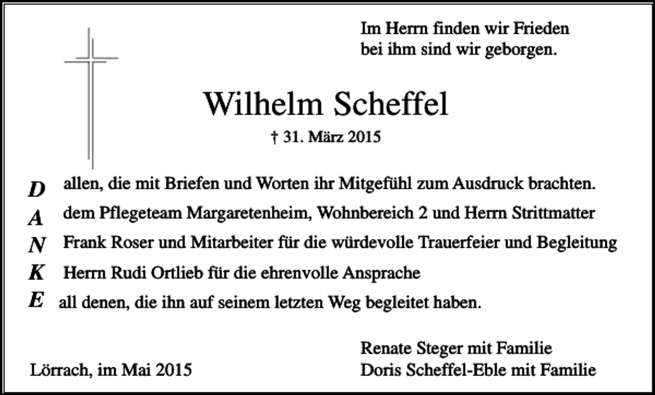 <p>Im Herrn finden wir Frieden<br />bei ihm sind wir geborgen.</p><p>Wilhelm Scheffel<br />† 31. März 2015</p><p>D<br />A<br />N<br />K<br />E</p><p>allen, die mit Briefen und Worten ihr Mitgefühl zum Ausdruck brachten.<br />dem Pflegeteam Margaretenheim, Wohnbereich 2 und Herrn Strittmatter<br />Frank Roser und Mitarbeiter für die würdevolle Trauerfeier und Begleitung<br />Herrn Rudi Ortlieb für die ehrenvolle Ansprache<br />all denen, die ihn auf seinem letzten Weg begleitet haben.</p><p>Lörrach, im Mai 2015</p><p>Renate Steger mit Familie<br />Doris Scheffel-Eble mit Familie</p>