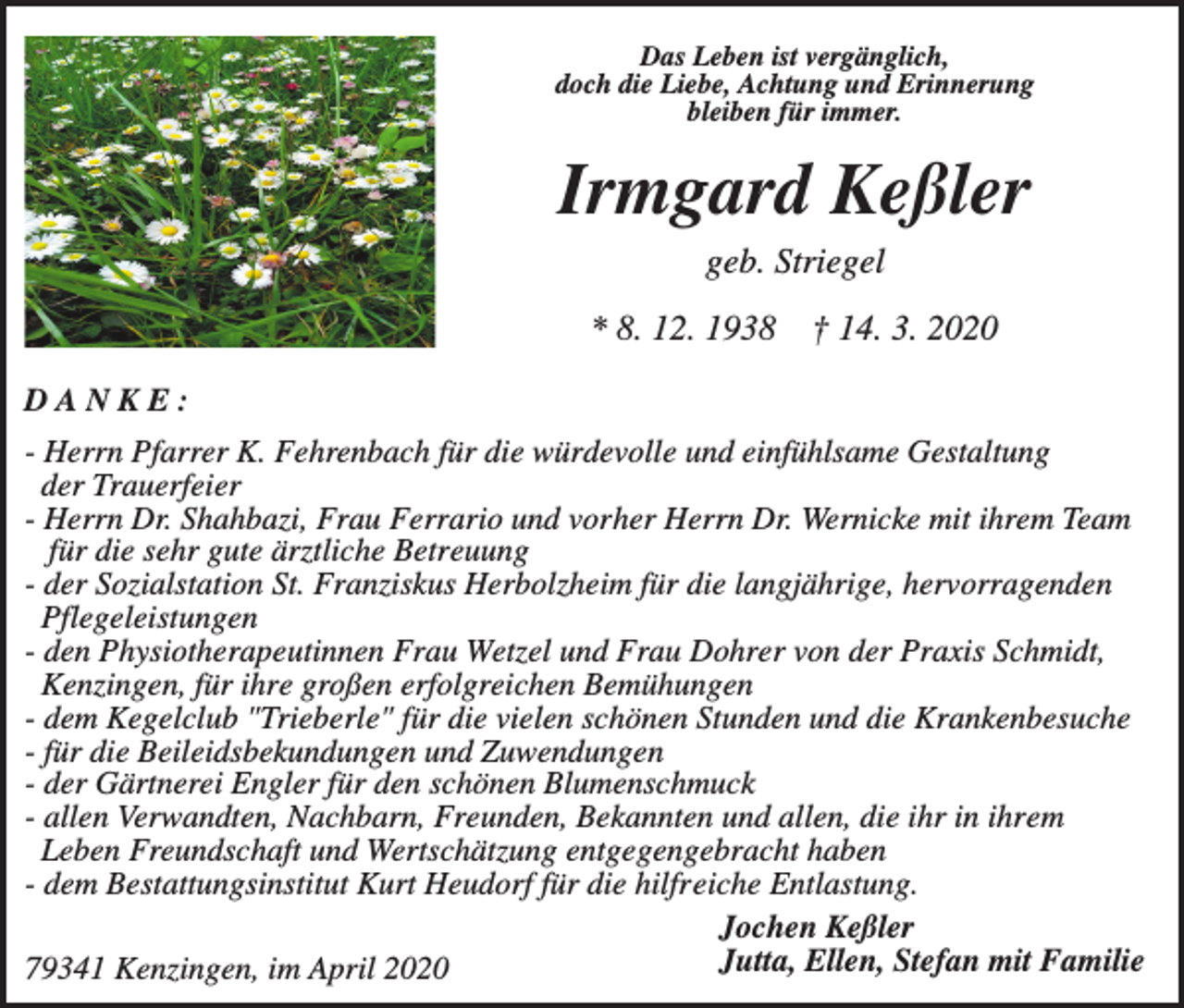 <p>Das Leben ist vergänglich,<br />doch die Liebe, Achtung und Erinnerung<br />bleiben für immer.</p><p>Irmgard Keßler<br />geb. Striegel<br />* 8. 12. 1938</p><p>† 14. 3. 2020</p><p>DANKE:<br />- Herrn Pfarrer K. Fehrenbach für die würdevolle und einfühlsame Gestaltung<br />der Trauerfeier<br />- Herrn Dr. Shahbazi, Frau Ferrario und vorher Herrn Dr. Wernicke mit ihrem Team<br />für die sehr gute ärztliche Betreuung<br />- der Sozialstation St. Franziskus Herbolzheim für die langjährige, hervorragenden<br />Pflegeleistungen<br />- den Physiotherapeutinnen Frau Wetzel und Frau Dohrer von der Praxis Schmidt,<br />Kenzingen, für ihre großen erfolgreichen Bemühungen<br />- dem Kegelclub "Trieberle" für die vielen schönen Stunden und die Krankenbesuche<br />- für die Beileidsbekundungen und Zuwendungen<br />- der Gärtnerei Engler für den schönen Blumenschmuck<br />- allen Verwandten, Nachbarn, Freunden, Bekannten und allen, die ihr in ihrem<br />Leben Freundschaft und Wertschätzung entgegengebracht haben<br />- dem Bestattungsinstitut Kurt Heudorf für die hilfreiche Entlastung.<br />Jochen Keßler<br />Jutta, Ellen, Stefan mit Familie<br />79341 Kenzingen, im April 2020</p>
