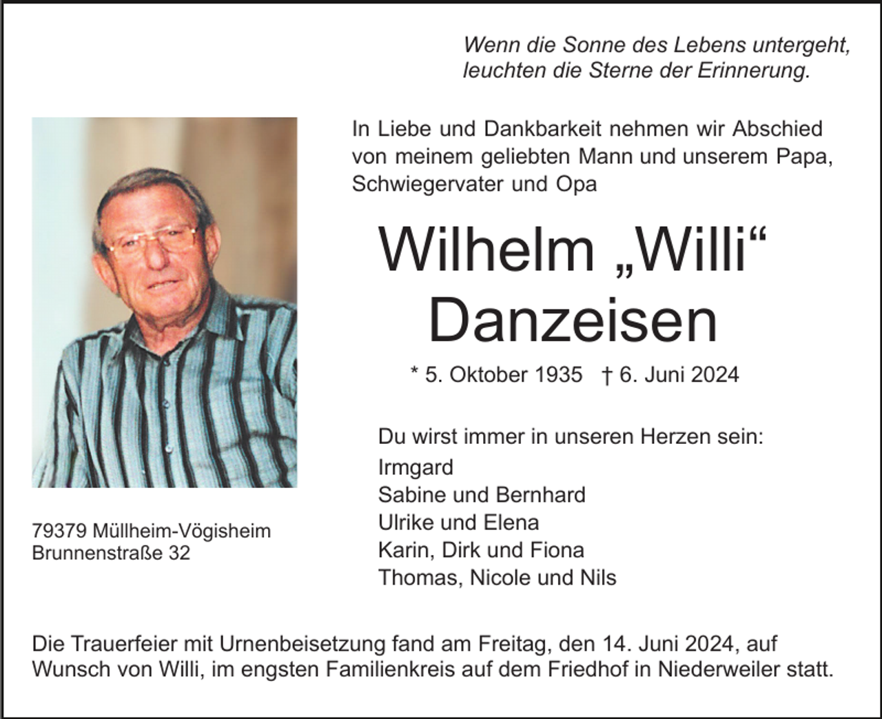 <p>Wenn die Sonne des Lebens untergeht,<br />leuchten die Sterne der Erinnerung.<br />In Liebe und Dankbarkeit nehmen wir Abschied<br />von meinem geliebten Mann und unserem Papa,<br />Schwiegervater und Opa</p><p>Wilhelm „Willi“<br />Danzeisen<br />* 5. Oktober 1935 † 6. Juni 2024</p><p>79379 Müllheim-Vögisheim<br />Brunnenstraße 32</p><p>Du wirst immer in unseren Herzen sein:<br />Irmgard<br />Sabine und Bernhard<br />Ulrike und Elena<br />Karin, Dirk und Fiona<br />Thomas, Nicole und Nils</p><p>Die Trauerfeier mit Urnenbeisetzung fand am Freitag, den 14. Juni 2024, auf<br />Wunsch von Willi, im engsten Familienkreis auf dem Friedhof in Niederweiler statt.</p>